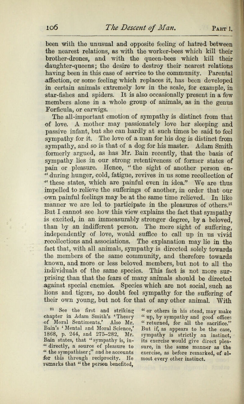 1об The Descent of Man. Рант 1. been with the unusual and opposite feeling of hatred between the nearest relations, as with the worker-bees which kill their brother-drones, and with the queen-bees which kill their daughter-queens; the desire to destroy their nearest relations having been in this case of service to the community. Parental affection, or some feeling which replaces it, has been developed in certain animals extremely low in the scale, for example, in ßtar-fishes and spiders. It is also occasionally present in a few members alone in a whole group of animals, as in the genus Forfícula, or earwigs. The all-important emotion of sympathy is distinct from that of love. A mother may passionately love her sleeping and passive infant, but she can hardly at such times be said to feel sympathy for it. The love of a man for his dog is distinct from sympathy, and so is that of a dog for his master. Adam Smith formerly argued, as has Mr. Bain recently, that the basis of sympathy lies in our strong retentiveness of former states of pain or pleasure. Hence,  the sight of another person en-  during hunger, cold, fatigue, revives in us some recollection of  these states, which are painful even in idea. We are thus impelled to relieve the sufferings of another, in order that our own painful feelings may be at the same time relieved. In like manner we are led to participate in the pleasures of others.^^ But I cannot see how this view explains the fact that sympathy is excited, in an immeasurably stronger degree, by a beloved, than by an indifferent person. The mere sight of suffering, independently of love, would suflflce to call up in us vivid recollections and associations. The explanation may lie in the fact that, with all animals, sympathy is directed solely towards the members of the same community, and therefore towards known, and more or less beloved members, but not to all the individuals of the same species. This fact is not more sur¬ prising than that the fears of many animals should be directed against special enemies. Species which are not social, such as lions and tigers, no doubt feel sympathy for the suffering of their own young, but not for that of any other animal. With See the first and strikinsj chapter in Adam Smith's 'Theoiy of Moral Sentiments.' Also Mr. Bain's ' Mental and Moral Science,' 1868, p. 244, and 275-282. Mr. Bain states, that  sympathy is, in-  directly, a souixe of pleasure to the sympathiser and he accounts iiur this through reciprocity. He Tömaiks that  the persou benefited,  or others in his stead, may make  up, by sympathy and good offices  returned, for all the sacrifice. But if, as appears to be the case, sympathy is strictly an instinct, its exercise would give direct plea¬ sure, in the same manner as the exercise, as before remarked, of al¬ most every other instinct.