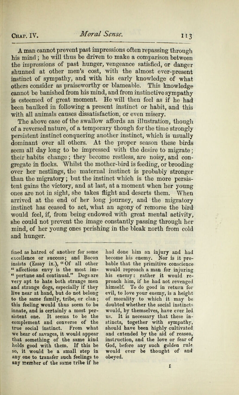 Chap. IV. Moral Sense. A man cannot prevent past impressions often repassing through his mind ; he will thus be driven to make a comparison between the impressions of past hunger, vengeance satisfied, or danger shunned at other men's cost, with the almost ever-present instinct of sympathy, and with his early knowledge of what others consider as praiseworthy or blameable. This knowledge cannot be banished from his mind, and from instinctive sympathy is esteemed of great moment. He will then feel as if he had been baulked in following a present instinct or habit, and this with all animals causes dissatisfaction, or even misery. The above case of the swallow affords an illustration, though of a reversed nature, of a temporary though for the time strongly persistent instinct conquering another instinct, which is usually dominant over all others. At the proper season these birds seem all day long to be impressed with the desire to migrate ; their habits change ; they become restless, are noisy, and con¬ gregate in flocks. Whilst the mother-bird is feeding, or brooding over her nestlings, the maternal instinct is probably stronger than the migratory ; but the instinct which is the more persis¬ tent gains the victory, and at last, at a moment when her young ones are not in sight, she takes flight and deserts them. When arrived at the end of her long journey, and the migratory instinct has ceased to act, what an agony of remorse the bird would feel, if, from being endowed with great mental activity, she could not prevent the image constantly passing through her mind, of her young ones perishing in the bleak north from cold and hunger. fined as hatred of another for some excellence or success; and Bacoa insists (Essay ix.),  Of all other  affections envy is the most im-  portime and continual. Dogs are тегу apt to hate both strange men and strange dogs, especially if they live near at hand, but do not belong to the same family, tribe, or clan ; this feeling would thus seem to be innate, and is certainly a most per¬ sistent one. It seems to be the complement and converse of the true social instinct. From what we hear of savages, it would appear that something of the same kind holds good with them. If this be so, it would be a small step in any one to transfer such feelings to any member of the same tribe if he had done him an injury and had become his enemy. Nor is it pro¬ bable that the primitive conscience would reproach a man for injuring his enemy : rather it would re¬ proach him, if he had not revenged himself. To do good in return for evil, to love your euemy, is a height of morality to which it may be doubted whether the social instincts would, by themselves, have ever led us. It is necessary that these in¬ stincts, together with sympathy, should have been highly cultivated and extended by the aid of reason, instruction, and the love or fear of God, before any such golden rule would ever be thought of and obeyed. 1