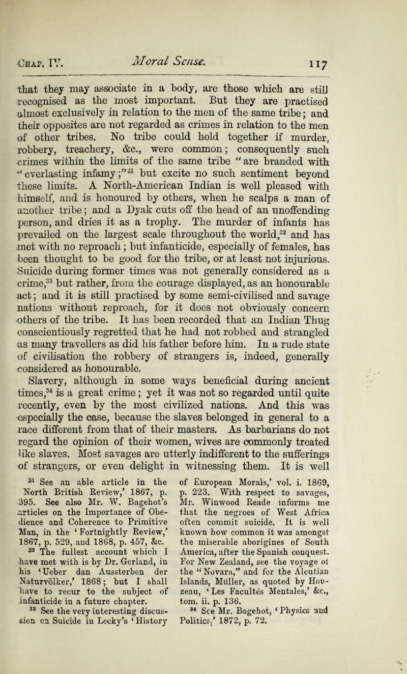 Oeap. IV. Moral Sense. 117 ■that they may associate in a body, are those which are stil] recognised as the most important. But they are practised almost exclusively in relation to the men of the same tribe ; and their opposites are not regarded as crimes in relation to the men of other tribes. No tribe could hold together if murder, robbery, treachery, &c., were common; consequently such crimes within the limits of the same tribe are branded with ^'everlasting infamybut excite no such sentiment beyond these limits. A North-American Indian is well pleased with himself, and is honoured by others, when he scalps a man of another tribe ; and a Dyak cuts off the head of an unoffending person, and dries it as a trophy. The murder of infants has prevailed on the largest scale throughout the world,and has met with no reproach ; but infanticide, especially of females, has been thought to be good for the tribe, or at least not injurious. Suicide during former times was not generally considered as a crime,but rather, from the courage displayed, as an honourable act ; and it is still practised by some semi-civilised and savage nations without reproach, for it does not obviously concern others of the tribe. It has been recorded that an Indian Thug conscientiously regretted that he had not robbed and strangled &.S many travellers as did his father before him. In a rude state of civilisation the robbery of strangers is, indeed, generally considered as honourable. Slavery, although in some ways beneficial during ancient times,®^ is a great crime ; yet it was not so regarded until quite recently, even by the most civilized nations. And this was especially the case, because the slaves belonged in general to a xace different from that of their masters. As barbarians do not j-egard the opinion of their women, wives are commonly treated îike slaves. Most savages are utterly indifferent to the sufferings of strangers, or even delight in witnessing them. It is well See an able article in the North British Review,' 1867, p. 395. See also Mr. W. Bagehot's articles on the Importance of Obe¬ dience and Coherence to Primitive Man, in the ' Fortnightly Review,' 1867, p. 529, and 1868, p. 457, &c. ä® The fullest account which I have met with is by Dr. Garland, in his 'Ueber dan Aussterben der Naturvölker,' 1868 ; but I shall have to recur to the subject of infanticide in a future chapter. See the very interesting discus¬ sion oa Suicide in Lecky's ' History of European Morals,' vol. i. 1869, p. 223. With respect to savages, Mr. Winwood Reade informs me that the negroes of West Africa often commit suicide. It is well known how common it was amongst the miserable aborigines of South America, after the Spanish conquest. For New Zealand, see the voyage oí the  Novara, and for the Aleutian Islands, Müller, as quoted by Hou- zeau, ' Les Facultés Mentales,' &c., torn. ii. p. 136. See Mr. Bagehot, ' Physics and Politics.' 1872, p. 72.