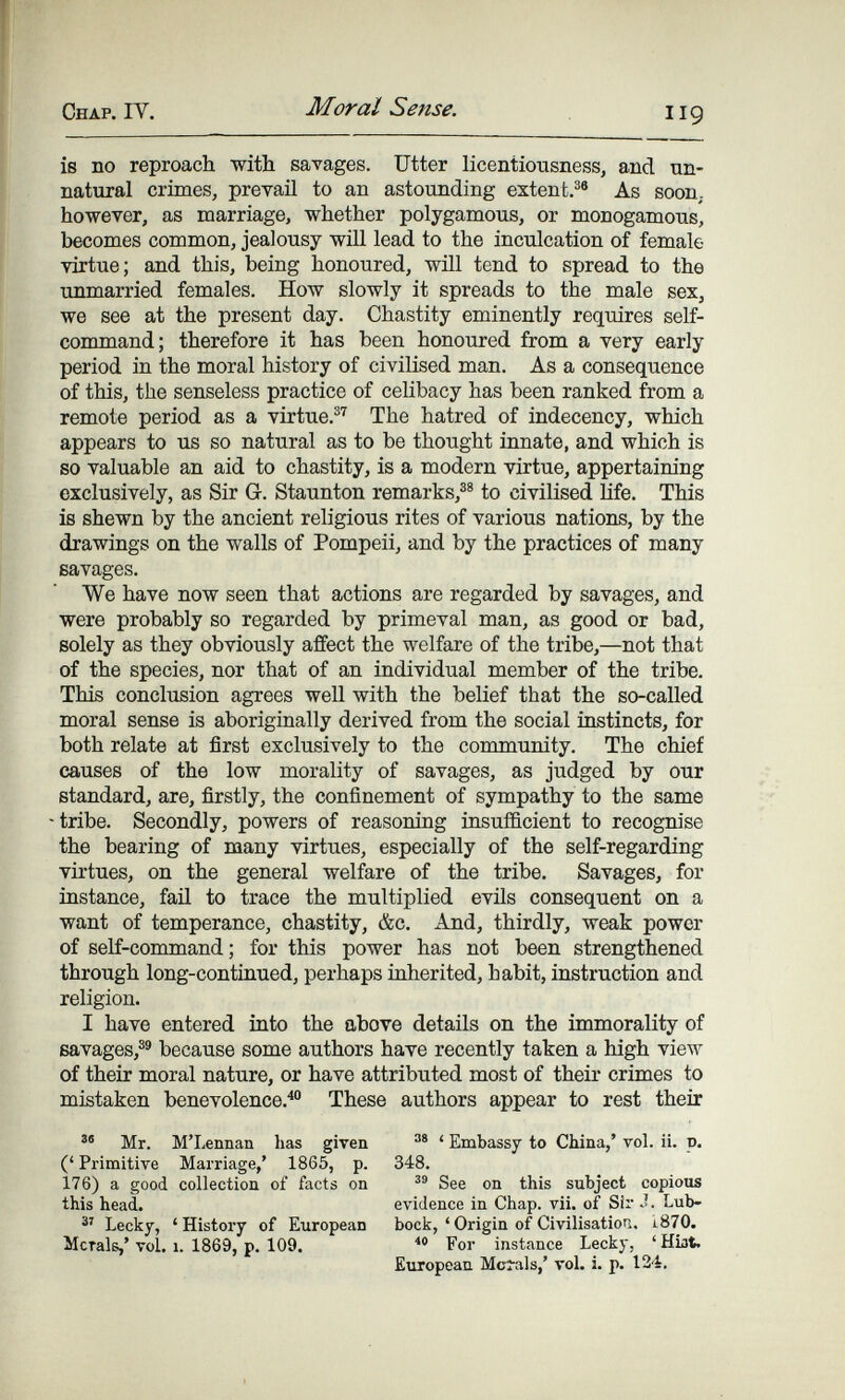 Chap. IY. Moral Sense. 119 is no reproach with savages. Utter licentiousness, and un¬ natural crimes, prevail to an astounding extent.®® As soon, however, as marriage, whether polygamous, or monogamous, becomes common, jealousy wül lead to the inculcation of female virtue; and this, being honoured, will tend to spread to the unmarried females. How slowly it spreads to the male sex, we see at the present day. Chastity eminently requires self- command; therefore it has been honoured from a very early period in the moral history of civilised man. As a consequence of this, the senseless practice of celibacy has been ranked from a remote period as a virtue.®'' The hatred of indecency, which appears to us so natural as to be thought innate, and which is so valuable an aid to chastity, is a modern virtue, appertaining exclusively, as Sir G. Staunton remarks,®® to civilised life. This is shewn by the ancient religious rites of various nations, by the drawings on the walls of Pompeii, and by the practices of many savages. We have now seen that actions are regarded by savages, and were probably so regarded by primeval man, as good or bad, solely as they obviously affect the welfare of the tribe,—not that of the species, nor that of an individual member of the tribe. This conclusion agrees well with the belief that the so-called moral sense is aboriginally derived from the social instincts, for both relate at first exclusively to the community. The chief causes of the low morality of savages, as judged by our standard, are, firstly, the confinement of sympathy to the same tribe. Secondly, powers of reasoning insufficient to recognise the bearing of many virtues, especially of the self-regarding virtues, on the general welfare of the tribe. Savages, for instance, faü to trace the multiplied evüs consequent on a want of temperance, chastity, &c. And, thirdly, weak power of self-command ; for this power has not been strengthened through long-contiaued, perhaps inherited, habit, instruction and religion. I have entered into the above details on the immorality of savages,®® because some authors have recently taken a high view of their moral nature, or have attributed most of their crimes to mistaken benevolence.^ These authors appear to rest their Mr. M'Lennan has given (' Primitive Marriage,' 1865, p. 176) a good collection of facts on this head. Lecky, ' Histoiy of European Morals,' vol. 1. 1869, p. 109. ' Embassy to China,' vol. ii. v. 348. See on this subject copious evidence in Chap. vii. of Sir J. Lub¬ bock, 'Origin of Civilisation. i870. For instance Lecky, ' Hist. European Mcials,' rol. i. p. 124.