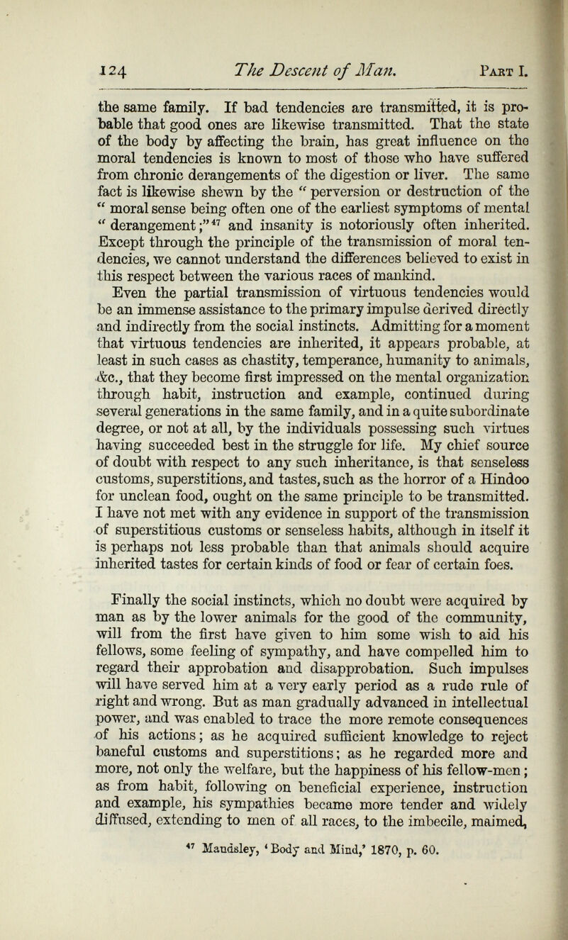 124 The Descent of Man. Pakt I. tbe same family. If bad tendencies are transmitted, it is pro¬ bable that good ones are likewise transmitted. That the state of the body by affecting the brain, has great influence on the moral tendencies is known to most of those who have suffered from chronic derangements of the digestion or liver. The same fact is likewise shewn by the  perversion or destruction of the  moral sense being often one of the earliest symptoms of mental  derangement and insanity is notoriously often inherited. Except through the principle of the transmission of moral ten¬ dencies, we cannot understand the differences believed to exist in this respect between the various races of manldnd. Even the partial transmission of virtuous tendencies would be an immense assistance to the primary impulse derived directly and indirectly from the social instincts. Admitting for a moment that virtuous tendencies are inherited, it appears probable, at least in such cases as chastity, temperance, humanity to animals, .&c., that they become first impressed on the mental organization through habit, instruction and example, continued during several generations in the same family, and in a quite subordinate degree, or not at all, by the individuals possessing such virtues having succeeded best in the struggle for life. My chief source of doubt with respect to any such inheritance, is that senseless customs, superstitions, and tastes, such as the horror of a Hindoo for unclean food, ought on the same principle to be transmitted. I have not met with any evidence in support of the transmission of superstitious customs or senseless habits, although in itself it is perhaps not less probable than that animals should acquire inherited tastes for certain kinds of food or fear of certain foes. Finally the social instincts, which no doubt were acquired by man as by the lower animals for the good of the community, will from the first have given to him some wish to aid his fellows, some feeling of sympathy, and have compelled him to regard their approbation and disapprobation. Such impulses will have served him at a very early period as a rudo rule of right and wrong. But as man gradually advanced in intellectual power, and was enabled to trace the more remote consequences of his actions; as he acquired sufficient knowledge to reject baneful ciistoms and superstitions; as he regarded more and more, not only the welfare, but the happiness of his fellow-men ; as from habit, following on beneficial experience, instruction and example, his sympathies became more tender and widely diffused, extending to men of all races, to the imbecile, maimed, Maudsley, ' Body and Mind,' 1870, p. 60.