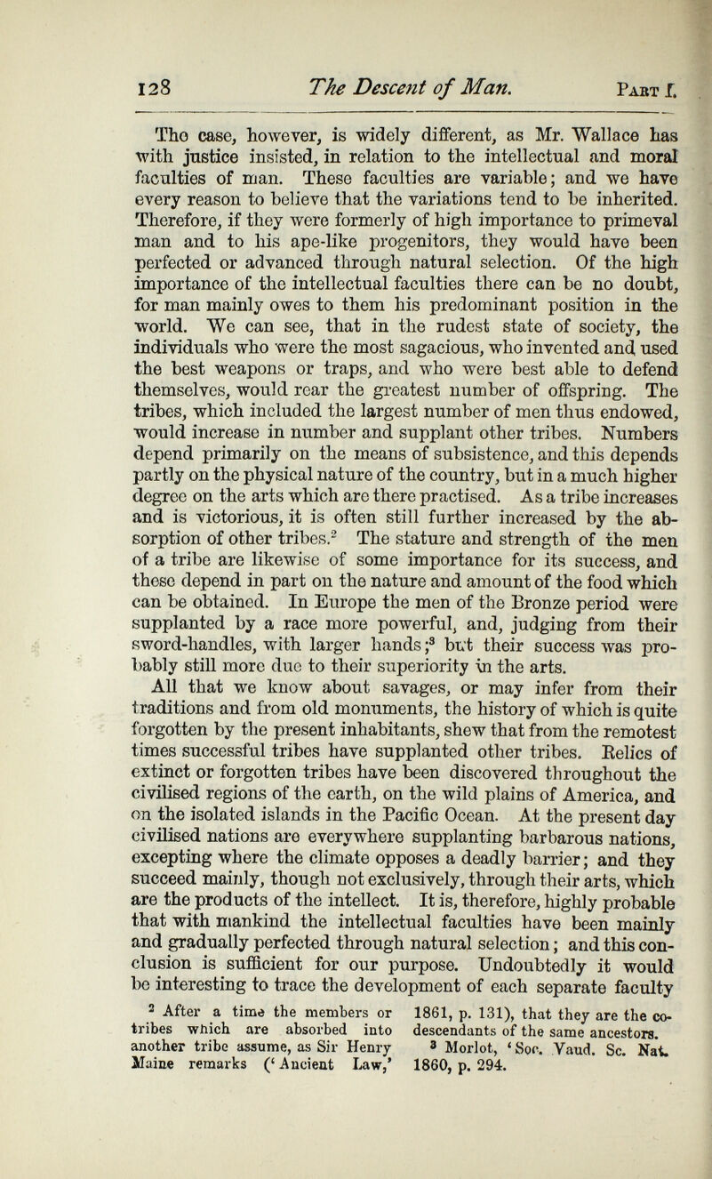 128 The Descent of Man. Pabt f. Tho case, however, is widely different, as Mr. Wallace Las with justice insisted, in relation to the intellectual and moral faculties of man. These faculties are variable; and we have every reason to believe that the variations tend to be inherited. Therefore, if they were formerly of high importance to primeval man and to his ape-like progenitors, they would have been perfected or advanced through natural selection. Of the high importance of the intellectual faculties there can be no doubt, for man mainly owes to them his predominant position in the world. We can see, that in the rudest state of society, the individuals who were the most sagacious, who invented and used the best weapons or traps, and who were best able to defend themselves, would rear the gi-eatest number of offspring. The tribes, which included the largest number of men thus endowed, would increase in number and supplant other tribes. Numbers depend primarily on the means of subsistence, and this depends partly on the physical nature of the country, but in a much higher degree on the arts which are there practised. Asa tribe increases and is victorious, it is often still further increased by the ab¬ sorption of other tribes.- The stature and strength of the men of a tribe are likewise of some importance for its success, and these depend in part on the nature and amount of the food which can be obtained. In Europe the men of the Bronze period were supplanted by a race more powerful, and, judging from their Rword-handles, with larger hands f bi»t their success ivas pro¬ bably still more due to their superiority ш the arts. All that we know about savages, or may infer from their traditions and from old monuments, the history of which is quite forgotten by the present inhabitants, shew that from the remotest times successful tribes have supplanted other tribes. Eelics of extinct or forgotten tribes have been discovered throughout the civilised regions of the earth, on the wild plains of America, and on the isolated islands in the Pacific Ocean. At the present day civilised nations are everywhere supplanting barbarous nations, exceptiDg where the climate opposes a deadly barrier; and they succeed mainly, though not exclusively, through their arts, which are the products of the intellect. It is, therefore, highly probable that with mankind the intellectual faculties have been mainly and gradually perfected through natural selection ; and this con¬ clusion is suflBcient for our purpose. Undoubtedly it would be interesting to trace the development of each separate faculty 2 After a time the members or 1861, p. 131), that they are the co- tribes which are absorbed into descendants of the same ancestors, another tribe assume, as Sir Henry 8 Morlot, ' Soo. Yaud. Sc. Nat. Maine remarks (' Ancient I^w,' 1860, p. 294.