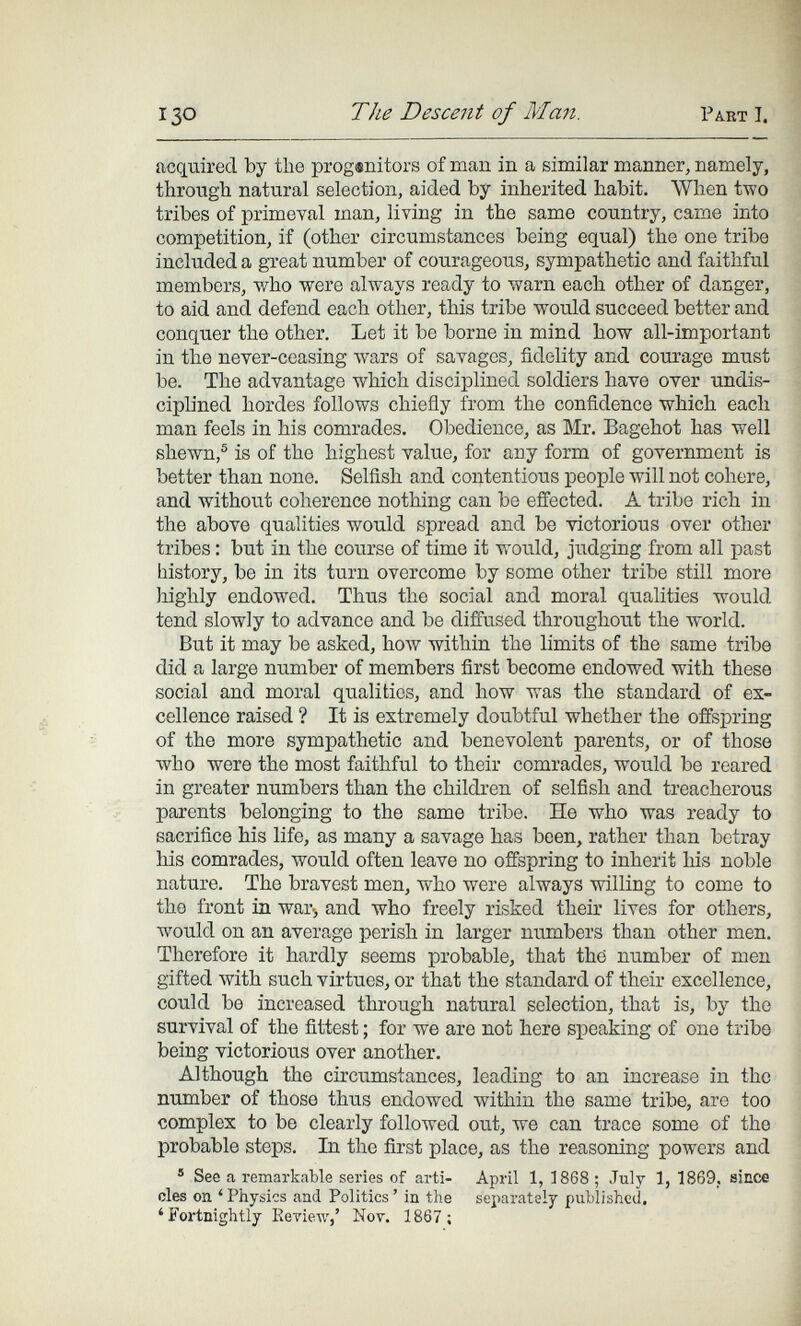 I30 The Descent of Man. Pakt I. acquired by the progenitors of man in a similar manner, namely, through natural selection, aided by inherited habit. When two tribes of primeval man, living in the same country, came into competition, if (other circumstances being equal) the one tribe included a great number of courageous, sympathetic and faithful members, who were always ready to warn each other of danger, to aid and defend each other, this tribe would succeed better and conquer the other. Let it be borne in mind how all-important in the never-ceasing wars of savages, fidelity and courage must be. The advantage which disciplined soldiers have over UDdis- ciph'ned hordes follows chiefly from the confidence which each man feels in his comrades. Obedience, as Mr. Bagehot has well shewn,® is of the highest value, for any form of government is better than none. Selfish and contentious people will not cohere, and without coherence nothing can be effected. A tribe rich in the above qualities would spread and be victorious over other tribes : but in the course of time it would, judging from all past history, be in its turn overcome by some other tribe still more highly endowed. Thus the social and moral qualities would tend slowly to advance and be diffused throughout the world. But it may be asked, how within the limits of the same tribe did a large number of members first become endowed with these social and moral qualities, and how was the standard of ex¬ cellence raised ? It is extremely doubtful whether the offspring of the more sympathetic and benevolent parents, or of those who were the most faithful to their comrades, would be reared in greater numbers than the children of selfish and treacherous parents belonging to the same tribe. He who was ready to sacrifice his life, as many a savage has been, rather than betray his comrades, would often leave no offspring to inherit his noble nature. The bravest men, who were always willing to come to the front in war-, and who freely risked their lives for others, would on an average perish in larger numbers than other men. Therefore it hardly seems probable, that the number of men gifted with such virtues, or that the standard of their excellence, could be increased through natural selection, that is, by the survival of the fittest ; for we are not here speaking of one tribe being victorious over another. Although the circumstances, leading to an increase in the number of those thus endowed within the same tribe, are too complex to be clearly followed out, we can trace some of the probable steps. In the first place, as the reasoning powers and ® See a remarkable series of arti- April 1, 1868 ; July 1, 1869, since des on ' Physics and Politics ' in the separately published. 'Fortnightly Review,' Not. 1867 ;