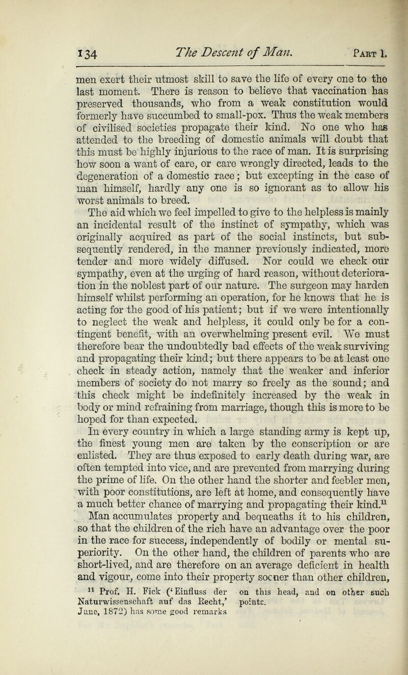 134 The Descent of Man. Part 1. men exert their utmost skill to save the life of every one to tho last moment. There is reason to believe that vaccination has preserved thousands, ■who from a weak constitution would formerly have succumbed to small-pox. Thus the weak members of civilised societies propagate their kind. No one who has attended to the breeding of domestic animals will doubt that this must be highly injurious to the race of man. It is surprising how soon a want of care, or care wrongly directed, leads to the degeneration of a domestic race ; but excepting in the case of man himself, hardly any one is so ignorant as to allow his worst animals to breed. The aid which we feel impelled to give to the helpless is mainly an incidental result of the instinct of sympathy, which was originally acquired as part of the social instincts, but sub¬ sequently rendered, in the manner previously indicated, more tender and more widely diffused. Nor could we check our sympathy, even at the urging of hard reason, without deteriora¬ tion in the noblest part of our nature. The surgeon may harden himself whilst performing an operation, for he knows that he is acting for the good of his patient ; but if we were intentionally to neglect the weak and helpless, it could only be for a con¬ tingent benefit, with an overwhelming present evil. We must therefore bear the undoubtedly bad effects of the луеак surviving and propagating their kind; but there appears to be at least one check in steady action, namely that the weaker and inferior members of society do not marry so freely as the sound ; and this check might be indefinitely increased by the weak in body or mind refraining from marriage, though this is more to be hoped for than expected. In every country in which a large standing army is kept up, the finest young men are taken by the conscription or are enlisted. They are thus exposed to early death during war, are often tempted into vice, and are prevented from marrying during the prime of life. On the other hand the shorter and feebler men, with poor constitutions, are left at home, and consequently have a much better chance of marrying and propagating their kind.^ Man accumulates property and bequeaths it to his children, so that the children of the rich have an advantage over the poor in the race for success, independently of bodily or mental su¬ periority. On the other hand, the children of parents who are short-lived, and are therefore on an average deficient in health and vigour, come into their property socner than other children. Prof. H. Fick ('Einfluss der on this head, and on other such Naturwissenschaft auf das Eecht,' pointe. Jane, 1872) has some good remarks