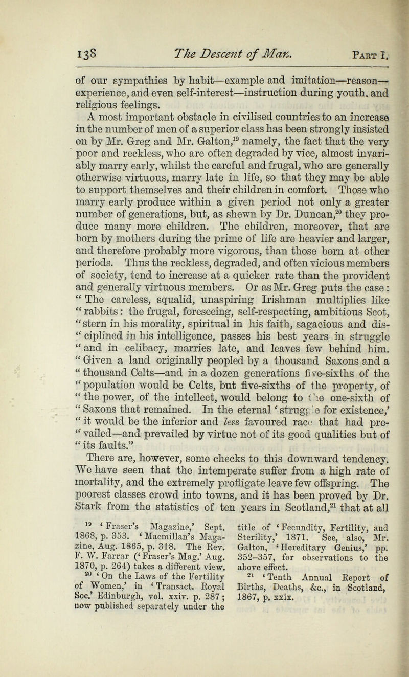 138 The Descent of Man. Part I. of ОДГ sympathies by habit—example and imitation—reason— experience, and even self-interest—instruction during youth, and rehgious feelings. A most important obstacle in civilised countries to an increase in the number of men of a superior class has been strongly inisisted on by Mr. Greg and Mr. Galton/ namely, the fact that the very poor and reckless, who are often degraded by vice, almost invari¬ ably marry early, whilst the careful and frugal, who are generally otherwise virtuous, marry late in life, so that they may be able to support themselves and their children in comfort. Those who marry early produce within a given period not only a greater number of generations, but, as shewn by Dr. Duncan,^® they pro¬ duce many more children. The children, moreover, that are born by mothers during the prime of life are heavier and larger, and therefore probably more vigorous, than those born at other periods. Thus the reckless, degraded, and often vicious members of society, tend to increase at a quicker rate than the provident and generally virtuous members. Or as Mr. Greg puts the case :  The careless, squalid, unaspiring Irishman multiplies like  rabbits : the frugal, foreseeing, self-respecting, ambitious Scot, stern in his morality, spiritual in his faith, sagacious and dis-  ciplined in his intelligence, passes his best years in struggle and in celibacy, marries late, and leaves few behind him.  Given a land originally peopled by a thousand Saxons and a  thousand Celts—and in a dozen generations fi ve-sixths of the  population would be Celts, but five-sixths of the property, of  the power, of the intellect, would belong to 1 'le one-sixth of Saxons that remained. In the eternal 'strugcle for existence,'  it would be the inferior and Zess favoured race that had pre-  vailed—and prevailed by virtue not of its good qualities but of  its faults. There are, however, some checks to this downward tendency. We have seen that the intemperate suffer from a high rate of mortality, and the extremely profligate leave few offspring. The poorest classes crowd into towns, and it has been proved by Dr. Stark from the statistics of ten years in Scotland,^^ that at all ' Eraser's Magazine,' Sept. 1868, p. 353. ' Macmillan's Maga¬ zine, Aug. 1865, p. 318. The Rev. F. W. Farrar (' Fraser's Mag.' Aug. 1870, p. 264) takes a different view. ' On the Laws of the Fertility of Women,' iu ' Transact. Eoyal Sec.' Edinburgh, vol. xxiv. p. 287 ; uow published separately under the title of 'Fecundity, Fertility, and Sterility,' 1871. See, also, Mr. Galton, ' Hereditary Genius,' pp. 352-357, for observations to the above effect. ' Tenth Annual Report of Births, Deaths, &c., in Scotland, 1867, p. S2ÌZ.