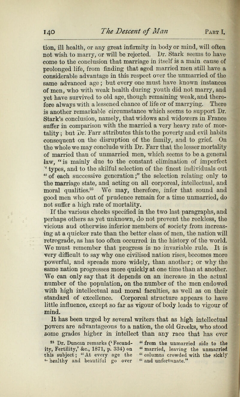 140 The Descent of Man Part T. tion, ill health, or any great infirmity in body or mind, will often not wish to marry, or will be rejected. Dr. Stark seems to have eome to the conclusion that marriage in itself is a main cause of prolonged life, from finding that aged married men still have a considerable advantage in this respect over the unmarried of the same advanced age ; but every one must have known instances of men, who with weak health during youth did not marry, and yet have survived to old age, though remaining weak, and there¬ fore always with a lessened chance of life or of marrying. There is another remarkable circumstance which seems to support Dr. Stark's conclusion, namely, that widoAvs and widowers in France suffer in comparison with the married a very heavy rate of mor¬ tality ; but Dr. Гагг attributes this to the poverty and evil habits consequent on the disruption of the family, and to grief. On the whole we may conclude with Dr. Farr that the lesser mortality of married than of unmarried men, which seems to be a general law, is mainly due to the constant elimination of imperfect types, and to the skilful selection of the finest individuals out  of each successive generation the selection relating only to the marriage state, and acting on all corporeal, intellectual, and moral qualities.^ We may, therefore, infer that sound and good men Avho out of prudence remain for a time unmarried, do not suffer a high rate of mortality. If the various checks specified in the two last paragraphs, and perhaps others as yet unknown, do not prevent the reckless, the vicious aud otherwise inferior members of society from increas¬ ing at a quicker rate than the better class of men, the nation will retrograde, as has too often occurred in the history of the world. We must remember that progress is no invariable rule. It is very difficult to say why one civilised nation rises, becomes more powerful, and spreads more widely, than another ; or why the same nation progresses more quickly at one time than at another. We can only say that it depends on an increase in the actual number of the population, on the number of the men endowed with high intellectual and moral faculties, as well as on their standard of excellence. Corporeal structure appears to have little influence, except so far as vigour of body leads to vigour of mind. It has been urged by several writers that as high intellectual powers are advantageous to a nation, the old Greeks, who stood some grades higher in intellect than any race that has ever  Dr. Duncan remarks (' Fecund-  from the unmarried sida to the ity, Fertility,' &c., 1871, p. 334) on  married, leaving the unmarried this subject ;  At every age the  columns crowded with the sickly '• healthy and beautiful go orer  and unfoi'tnnate.