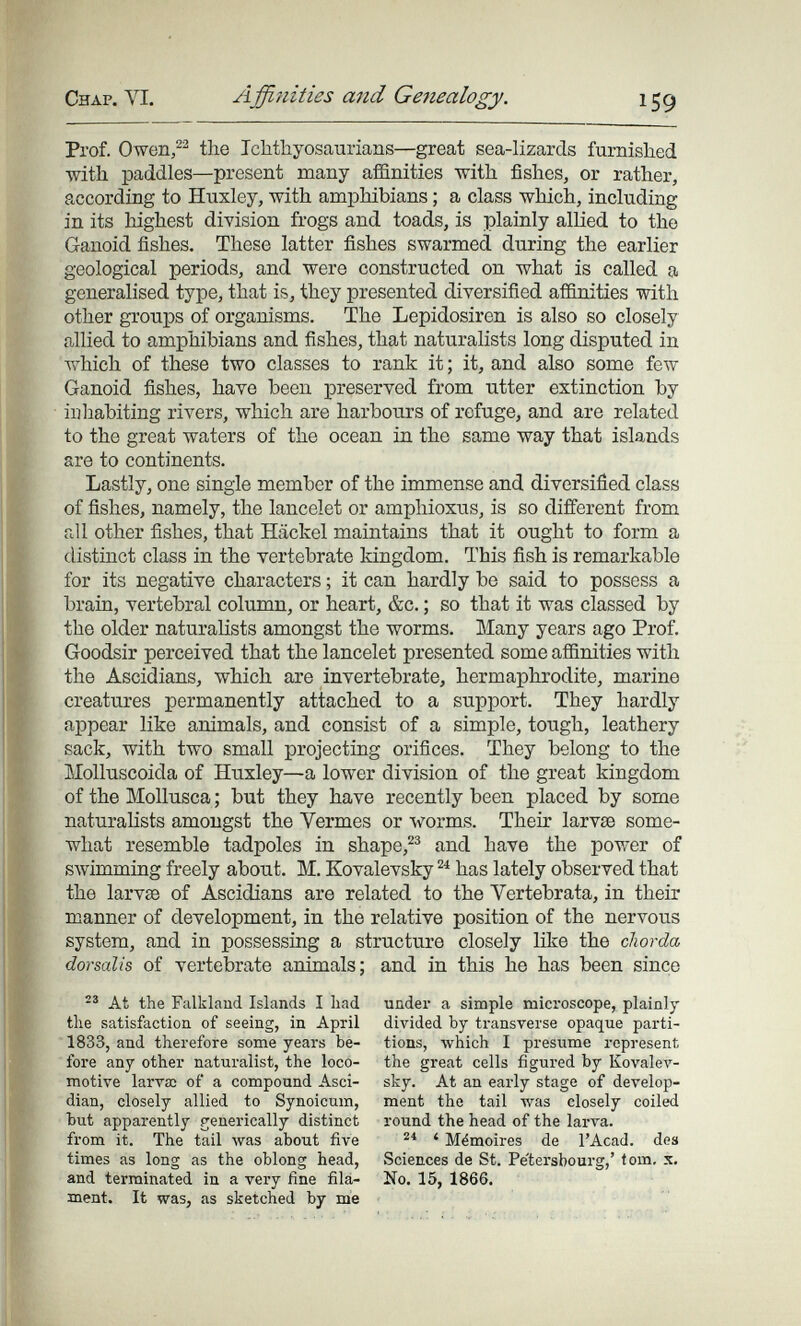 Chap. VI. A ffinities and Genealogy. 159 Prof. Owen/^ the Ichthyosaiirians—great sea-lizards furnished with paddles—present many affinities with fishes, or rather, according to Huxley, with amphibians ; a class which, including in its highest division frogs and toads, is plainly allied to the Ganoid fishes. These latter fishes swarmed during the earlier geological periods, and were constructed on what is called a generalised type, that is, they presented diversified affinities with other groups of organisms. The Lepidosiren is also so closely allied to amphibians and fishes, that naturalists long disputed in which of these two classes to rank it ; it, and also some few Ganoid fishes, have been preserved from utter extinction by inhabiting rivers, which are harbours of refuge, and are related to the great waters of the ocean in the same way that islands are to continents. Lastly, one single member of the immense and diversified class of fishes, namely, the lancelet or amphioxus, is so different from all other fishes, that Häckel maintains that it ought to form a distinct class in the vertebrate kingdom. This fish is remarkable for its negative characters ; it can hardly be said to possess a brain, vertebral column, or heart, &c. ; so that it was classed by the older naturalists amongst the worms. Many years ago Prof. Goodsir perceived that the lancelet presented some afiinities with the Ascidians, which are invertebrate, hermaphrodite, marine creatures permanently attached to a support. They hardly appear like animals, and consist of a simple, tough, leathery sack, with two small projecting orifices. They belong to the blolluscoida of Huxley—a lower division of the great kingdom of the Mollusca ; but they have recently been placed by some naturalists amongst the Vermes or worms. Their larvae some¬ what resemble tadpoles in shape,and have the power of swimming freely about. M. Kovalevsky has lately observed that the larv£e of Ascidians are related to the Vertebrata, in their manner of development, in the relative position of the nervous system, and in possessing a structure closely like the chorda dorsalis of vertebrate animals; and in this he has been since At the Falkland Islands I liad the satisfaction of seeing, in April 1833, and therefore some years be¬ fore any other naturalist, the loco¬ motive larvas of a compound Asci- dian, closely allied to Synoicum, but apparently generically distinct from it. The tail was about five times as long as the oblong head, and terminated in a very fine fila¬ ment. It was, as sketched by m'e under a simple microscope, plainly divided by transverse opaque parti¬ tions, which I presume represent the great cells figured by Kovalev¬ sky. At an early stage of develop¬ ment the tail was closely coiled round the head of the larva. ' Mémoires de I'Acad. des Sciences de St. Pe'tersbourg,' torn, x. No. 15, 1866.