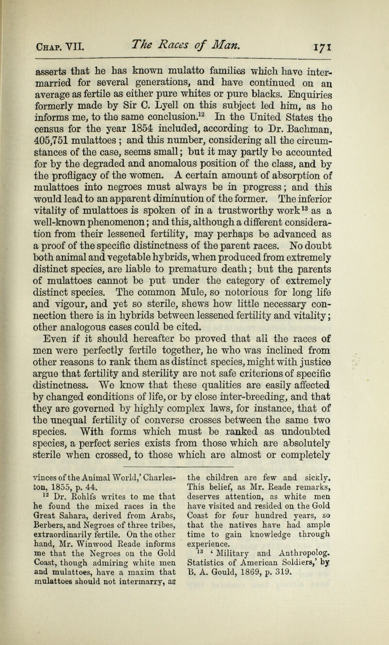 Chap. VII. The Races of Man. asserts that he has known mulatto families which havo inter¬ married for several generations, and have continued on au average as fertüe as either pui-e whites or pure blacks. Enquiries formerly made by Sir C. Lyell on this subject led him, as he informs me, to the same conclusion.^^ In the United States the census for the year 1854 included, according to Dr. Bachman, 405,751 mulattoes ; and this number, considering all the circum¬ stances of the case, seems small ; but it may partly be accounted for by the degraded and anomalous position of the class, and by the profligacy of the women. A certain amount of absorption of mulattoes into negroes must always be in progress; and this would lead to an apparent diminution of the former. The inferior vitality of mulattoes is spoken of in a trustworthy work as a well-known phenomenon ; and this, although a different considera¬ tion from their lessened fertihty, may perhaps be advanced as a proof of the specific distinctness of the parent races. No doubt both animal and vegetable hybrids, when produced from extremely distinct species, are liable to premature death ; but the parents of mulattoes cannot be put under the category of extremely distinct species. The common Mule, so notorious for long life and vigour, and yet so sterüe, shews how little necessary con¬ nection there is in hybrids between lessened fertility and vitality ; other analogous cases could be cited. Even if it should hereafter bo proved that ali the races of men were perfectly fertile together, he who was inclined from other reasons to rank them as distinct species, might with justice argue that fertility and sterility are not safe criterions of specific distinctness. We know that these qualities are easñy affected by changed conditions of life, or by close inter-breeding, and that they are governed by highly complex laws, for instance, that of the unequal fertility of converse crosses between the same two species. With forms which must be ranked as undoubted species, a perfect series exists from those which are absolutely sterile when crossed, to those which are almost or completely vincesofthe Animal World,'Charles- the children are few and sickly, ton, 1855, p. 44. This belief, as Mr. Reade remarks, Dr. Rohlfs writes to me that deserves attention, as white men he found the mixed races in the have visited and resided on the Gold Great Sahara, derived from Arabs, Coast for four hundred years, so Berbers, and Negroes of three tribes, that the nativos have had ample extraordinai ily fertile. On the other time to gain knowledge through hand, Mr. Winwood Reade informs experience. me that the Negroes on the Gold ' Military and Anthropolog. Coast, though admiring white men Statistics of American Soldiers,' by and mulattoes, have a maxim that B. A. Gould, 1869, p. 319. mnlattoes should not intermarry, as