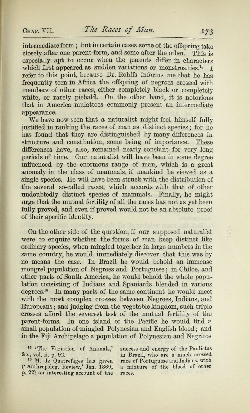 Chap. УЛ. The Races of Man. 173 intermediate form ; but in certain cases some of the offspring take closely after one parent-form, and some after the othei. This is especially apt to occur when the parents differ in characters ■which first appeared as sudden variations or monstrosities.^® I refer to this point, because Dr. Eohlfs informs me that he has frequently seen in Africa the offspring of negroes crossed with members of other races, either completely black or completely white, or rarely piebald. On the other hand, it is notorious that in America mulattoes commonly present an intermediate appearance. We have now seen that a naturalist might feel himself fully justified in ranking the races of man as distinct species ; for he has found that they are distinguished by many differences in structure and constitution, some being of importance. These differences have, also, remained nearly constant for very long periods of time. Our naturalist will have been in some degree influenced by the enormous range of man, which is a great anomaly in the class of mammals, if mankind be viewed as a single species. He will have been struck with the distribution of the several so-called races, which accords with that of other undoubtedly distinct species of mammals. Finally, he might urge that the mutual fertihty of all the races has not as yet been fully proved, and even if proved would not be an absolute proof of their specific identity. On the other side of the question, if our supposed naturalist were to enquire whether the forms of man keep distinct like ordinary species, when mingled together in large numbers in the same country, he would immediately discover that this was by no means the case. In Brazil he would behold an immense mongrel population of Negroes and Portuguese ; in Chiloe, and other parts of South America, he would behold the whole popu¬ lation consisting of Indians and Spaniards blended in various degrees. In many parts of the same continent he would meet with the most complex crosses between Negroes, Indians, and Europeans ; and judging from the vegetable kingdom, such triple crosses afford the severest test of the mutual fertility of the parent-forms. In one island of the Pacific he would find a small population of mingled Polynesian and English blood ; and in the Fiji Archipelago a population of Polynesian and Negritos 'The Variation of Animals,' success and energy of the Paxilistas &c., vol. ii. p. 92. in Brazil, who are a much crossed M. de Quatrefages has given race of Portuguese and Indians, with (' Anthropolog. Review,' Jan. 1869, a mixture of the blood of other p. 22) an interesting accoiint of the races.