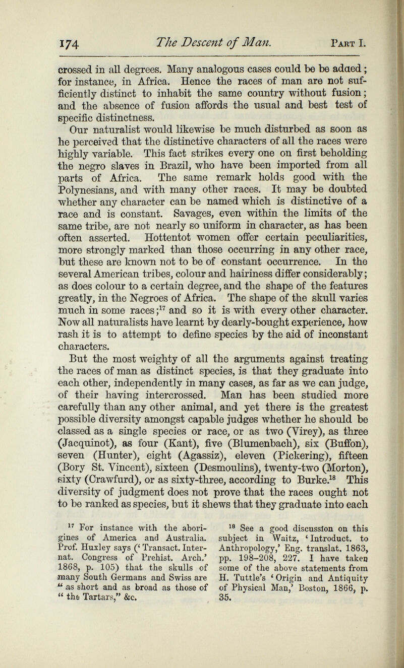 174 The Descent of Man. Part I. crossed in all degrees. Many analogous cases could be be adaed ; for instance, in Africa. Hence the races of man are not suf¬ ficiently distinct to inhabit the same country without fusion ; and the absence of fusion affords the usual and best test of specific distinctness. Our naturalist would likewise be much disturbed as soon as he perceived that the distinctive characters of all the races were highly variable. This fact strikes every one on first beholding the negro slaves in Brazil, who have been imported from all parts of Africa. The same remark holds good with the Polynesians, and with many other races. It may be doubted whether any character can be named which is distinctive of a race and is constant. Savages, even within the limits of the same tribe, are not nearly so uniform in character, as has been often asserted. Hottentot women offer certain peculiarities, more strongly marked than those occurring in any other race, but these are known not to be of constant occurrence. In the several American tribes, colour and hairiness differ considerably; as does colour to a certain degree, and the shape of the features greatly, in the Negroes of Africa. The shape of the skull varies much in some races and so it is with every other character. Now all naturalists have learnt by dearly-bought experience, how rash it is to attempt to define sjiecies by the aid of inconstant characters. But the most weighty of all the arguments against treating the races of man as distinct species, is that they graduate into each other, independently in many cases, as far as we can judge, of their having intercrossed. Man has been studied more carefully than any other animal, and yet there is the greatest possible diversity amongst capable judges whether he should be classed as a single species or race, or as two (Virey), as three (Jacquinot), as four (Kant), five (Blumenbach), six (Buffon), seven (Hunter), eight (Agassiz), eleven (Pickering), fifteen (Bory St. Vincent), sixteen (Desmoulins), twenty-two (Morton), sixty (Crawfurd), or as sixty-three, according to Burke.^® This diversity of judgment does not prove that the races ought not to be ranked as species, but it shews that they graduate into each  For instance with the abori¬ gines of America and Australia. Prof. Huxley says (' Transact. Inter¬ nat. Congress of Prehist. Arch.' 1868, p. 105) that the skulls of many South Germans and Swiss are ^ as short and as broad as those of  thè Tartars, &c. See a good discussion on this subject in Waitz, ' Introduct. to Anthropology,' Eng. translat. 1863, pp. 198-208, 227. I have taken some of the above statements from H. Tuttle's 'Origin and Antiquity of Physical Man,' Boston, 1866, p. 35.