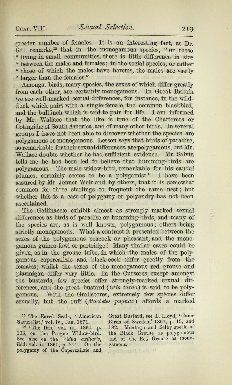 ClIAP. Vili. Sexual Selection. 219 greater number of females. It is an interesting fact, as Dr. GiJl remarks/ that in the monogamous species, or those  living in small communities, there is little difference in size  between the males and females ; in the social species, or rather  those of which the males have harems, the males are vastly  larger than the females. Amongst birds, many species, the sexes of which differ greatly from each other, are certainly monogamous. In Great Britain tve see well-marked sexual differences, for instance, in the wild- duck which pairs with a single female, the common blackbird, and the bullfinch which is said to pair for life. I am informed by Mr. Wallace that the like is true of the Chatterers or Cotingidse of South America, and of many other birds. In several groups I have not been able to discover whether the species aro polygamous or monogamous. Lesson says that birds of paradise, so remarkable for their sexual differences, are polygamous, but Mr. Wallace doubts whether he had sufficient evidence. Mr. Salvia tells me he has been led to believe that humming-birds are polygamous. The male widow-bird, remarkable for his caudal plumes, certainly seems to be a polygamist.^® I have been assured by Mr. Jermer Weir and by others, that it is somewhat common for three starlings to frequent the same nest ; but whether this is a case of polygamy or polyandry has not been ascertained. The Gallinaceae exhibit almost as strongly marked sexual differences as birds of paradise or humming-birds, and many of the species are, as is well known, polygamous ; others being ■strictly monogamous. What a contrast is presented between the sexes of the polygamous peacock or pheasant, and the mono¬ gamous guinea-fowl or partridge ! Many similar cases could be given, as in the grouse tribe, in which the males of the poly¬ gamous capercailzie and black-cock differ greatly from the females; whilst the sexes of the monogamous red grouse and ptarmigan differ very little. In the Cursores, except amongst the bustards, few species offer strongly-marked sexual dif¬ ferences, and the great bustard {Oti& tarda) is said to be poly¬ gamous. With the Grallatores, extremely few species differ sexually, but the ruff (^Machetes jpugnax) affords a marked The Eared Seals, ' American Naturalist,' vol. iv., Jan. 1871. ' The Ibis,' vol. iii. 1861 p. 133, on the Progne Widow-bird. See also on the Vidua axillaris, ibid. vol. ii. 1860, p. 211. On the polygamy of the Capercailzie and Great Bustard, see L. Lloyd, ' Game Birds of Svvedea,' 1867, p. 19, and 182. Montagu and Selby speak of the Black Groupe as polygamous and of the Kei Grouse as mono¬ gamous.