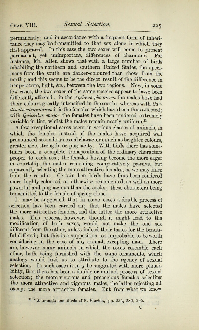 Ceap. Vili. Sexual Selection. 225 permanently ; and in accordance with a frequent form of inheri¬ tance they may be transmitted to that sex alone in which they first appeared. In this case the tAvo sexes will come to present permanent, yet unimportant, differences of character. For instance, Mr. Allen shews that with a large number of birds inhabiting the northern and southern United States, the speci¬ mens from the south are darker-coloured than those from the north ; and this seems to be the direct result of the difference in temperature, light, &c., between the two regions. Now, in some few cases, the two sexes of the same species appear to have been differently affected ; in the Ageïœus phœniceus the males have had their colours greatly intensified in the south ; whereas with Car- dinalis virginianus it is the females which have been thus affected ; with Quiscalus major the females have been rendered extremely variable in tint, whilst the males remain nearly uniform.®^ A few exceptional cases occur in various classes of animals, in which the females instead of the males have acquired well pronounced secondary sexual characters, such as brighter colours, greater size, strength, or pugnacity. With birds there has some¬ times been a complete transposition of the ordinary characters proper to each sex ; the females having become the more eager in courtship, the males remaining comparatively passive, but apparently selecting the more attractive females, as we may infer from the results. Certain hen birds have thus been rendered more highly coloured or otherwise ornamented, as well as more powerful and pugnacious than the cocks ; these characters being transmitted to the female offspring alone. It may be suggested that in some cases a double process of selection has been carried on; that the males have selected the more attractive females, and the latter the more attractive males. This process, however, though it might lead to the modification of both sexes, would not make the one sex different from the other, unless indeed their tastes for the beauti¬ ful differed ; but this is a supposition too improbable to be worth considering in the case of any animal, excepting man. There are, however, many animals in which the sexes resemble each other, both being furnished with the same ornaments, which analogy would lead us to attribute to the agency of sexual selection. In such cases it may be suggested with more plausi¬ bility, that there has been a double or mutual process of sexual selection ; the more vigorous and precocious females selecting the more attractive and vigorous males, the latter rejecting all except the more attractive females. But from what we know ' Mammals and Birds of E. Florida,' pp. 234, 280, 295. Q