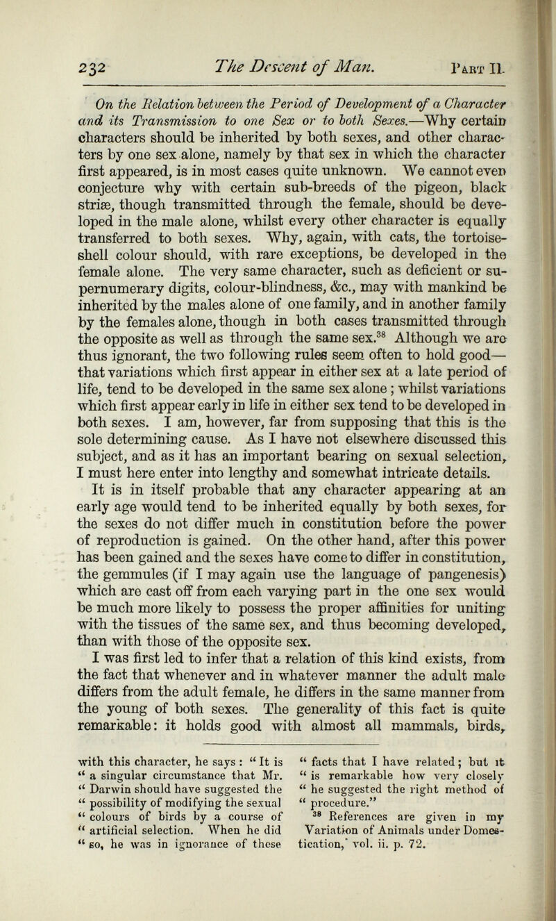 232 The Descent of Ma7i. 14RT II. On the Belation between the Period of Development of a Character and its Transmission to one Sex or to both Sexes.—Why certain characters should be inherited by both sexes, and other charac¬ ters by one sex alone, namely by that sex in which the character first appeared, is in most cases quite unknown. We cannot even conjecture why with certain sub-breeds of the pigeon, black striae, though transmitted through the female, should be deve¬ loped in the male alone, whilst every other character is equally transferred to both sexes. Why, again, with cats, the tortoise- shell colour should, with rare exceptions, be developed in the female alone. The very same character, such as deficient or su¬ pernumerary digits, colour-blindness, &c., may with mankind be inherited by the males alone of one family, and in another family by the females alone, though in both cases transmitted through the opposite as well as through the same sex.®® Although we aro thus ignorant, the two following rules seem often to hold good— that variations which first appear in either sex at a late period of life, tend to be developed in the same sex alone ; whilst variations which first appear early in life in either sex tend to be developed in both sexes. I am, however, far from supposing that this is the sole determining cause. As I have not elsewhere discussed this subject, and as it has an important bearing on sexual selection, I must here enter into lengthy and somewhat intricate details. It is in itself probable that any character appearing at an early age would tend to be inherited equally by both sexes, for the sexes do not differ much in constitution before the power of reproduction is gained. On the other hand, after this power has been gained and the sexes have come to differ in constitution, the gemmules (if I may again use the language of pangenesis) which are cast off from each varying part in the one sex would be much more Ukely to possess the proper affinities for uniting with the tissues of the same sex, and thus becoming developed, than with those of the opposite sex. I was first led to infer that a relation of this kind exists, from the fact that whenever and in whatever manner the adult malo differs from the adult female, he differs in the same manner from the young of both sexes. The generality of this fact is quite remarkable: it holds good with almost all mammals, birds. with this character, he says :  It is  a singular circumstance that Mr.  Darwin should have suggested the  possibility of modifying the sexual  colours of birds by a course of  artificial selection. When he did  60, he was in ignorance of these  facts that I have related ; but it  is remarkable how very closely  he suggested the right method of  procedure. References are given in my Variation of Animals under Domes¬ tication, л'о1. ii. p. 72.