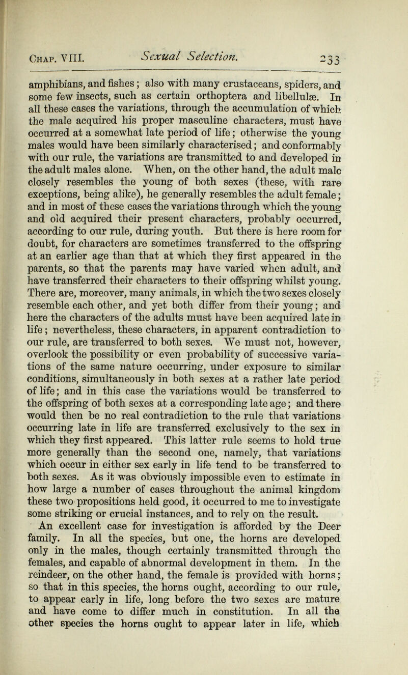 Chap. VIH. Sexual Selection. 233 amphibians, and fishes ; also with many crustaceans, spiders, and some few insects, such as certain orthoptera and libellulse. In all these cases the variations, through the accumulation of which the male acquired his proper masculine characters, must have occuiTed at a somewhat late period of life ; otherwise the young males would have been similarly characterised ; and conformably with our rule, the variations are transmitted to and developed in the adult males alone. When, on the other hand, the adult male closely resembles the young of both sexes (these, with rare exceptions, being alike), he generally resembles the adult female ; and in most of these cases the variations through which the young and old acquired their present characters, probably occurred, according to our rule, during youth. But there is here room for doubt, for characters are sometimes transferred to the offspring at an earlier age than that at which they first appeared in the parents, so that the parents may have varied when adult, and have transferred their characters to their offspring whilst young. There are, moreover, many animals, in which the two sexes closely resemble each other, and yet both differ from their young ; and here the characters of the adults must have been acquired late in life ; nevertheless, these characters, in apparent contradiction to our rule, are transferred to both sexes. We must not, however, overlook the possibility or even probability of successive varia¬ tions of the same nature occurring, under exposure to similar conditions, simultaneously in both sexes at a rather late period of life ; and in this case the variations would be transferred to the offspring of both sexes at a corresponding late age ; and there would then be no real contradiction to the rule that variations occurring late in life are transferred exclusively to the sex in which they first appeared. This latter rule seems to hold true more generally than the second one, namely, that variations which occur in either sex early in Ufe tend to be transferred to both sexes. As it was obviously impossible even to estimate in how large a number of cases throughout the animal kingdom these two propositions held good, it occurred to me to investigate some striking or crucial instances, and to rely on the result. An excellent case for investigation is afforded by the Deer family. In all the species, but one, the horns are developed only in the males, though certainly transmitted through the females, and capable of abnormal development in them. In the reindeer, on the other hand, the female is provided with horns ; so that in this species, the horns ought, according to our rule, to appear early in life, long before the two sexes are mature and have come to differ much in constitution. In all tha other species the homs ought to appear later in life, which