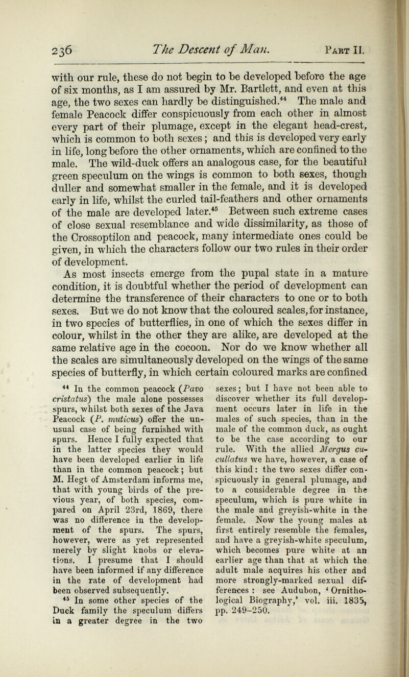 23б The Descent of Man. Pabt II. with our rule, these do not begin to be developed before the age of six months, as I am assured by Mr. Bartlett, and even at this age, the two sexes can hardly be distinguished.''* The male and female Peacock differ conspicuously from each other in almost every part of their plumage, except in the elegant head-crest, which is common to both sexes ; and this is developed very early in life, long before the other ornaments, which are confined to the male. The wild-duck offers an analogous case, for the beautiful green speculum on the wings is common to both eexes, though duller and somewhat smaller in the female, and it is developed early in life, whilst the curled tail-feathers and other ornaments of the male are developed later.^® Between such extreme cases of close sexual resemblance and wide dissimilarity, as those of the Crossoptilon and peacock, many intermediate ones could be given, in which the characters follow our two rules in their order of development. As most insects emerge from the pupal state in a mature condition, it is doubtful whether the period of development can determine the transference of their characters to one or to both sexes. But we do not know that the coloured scales, for instance, in two species of butterflies, in one of which the sexes differ in colour, whilst in the other they are аИке, are developed at the same relative age in the cocoon. Nor do we know whether all the scales are simultaneously developed on the wings of the same species of butterfly, in which certain coloured marks are confined la the common peacock (Paro cristatus) tlie male alone possesses spurs, whilst both sexes of the Java Peacock (P. muticus) offer the un¬ usual case of being furnished with spurs. Hence I fully expected that in the latter species they would have been developed earlier in life than in the common peacock ; but M. Hegt of Amsterdam informs me, that with young birds of the pre¬ vious year, of both species, com¬ pared on April 23rd, 1869, there was no difference in the develop¬ ment of the spurs. The spurs, however, were as yet represented merely by slight knobs or eleva¬ tions. I presume that I should have been informed if any difference in the rate of development had been observed subsequently. In some other species of the Duck family the speculum differs in a greater degree in the two sexes ; but I have not been able to discover whether its full develop¬ ment occurs later in life in the males of such species, than in the male of the common duck, as ought to be the case according to our rule. With the allied Mergus cu- cuUatus we have, however, a case of this kind : the two sexes differ con¬ spicuously in general plumage, and to a considerable degree in the speculum, which is pure Avhite in the male and greyish-white in the female. Now the young males at first entirely resemble the females, and have a greyish-white speculum, which becomes pure white at an earlier age than that at which the adult male acquires his other and more strongly-marked sexual dif« ferences : see Audubon, ^ Ornitho¬ logical Biography,' vol. iii. 1835, pp. 249-250.