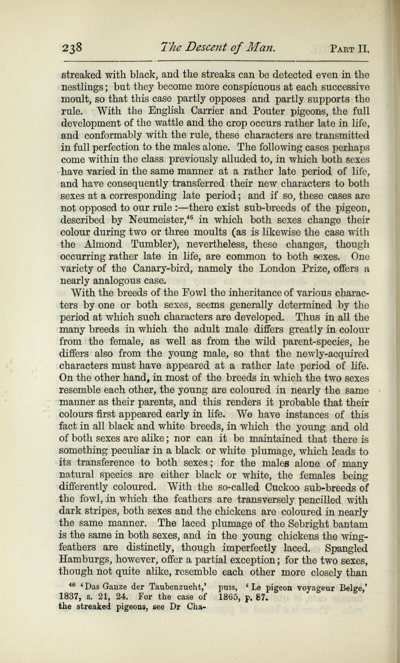 238 The Desceíit of Man. Part II. streaked with black, and the streaks can be detected even in the nestlings ; but they become more conspicuous at each successive moult, so that this case partly opposes and partly supports the rule. With the English Carrier and Pouter pigeons, the full development of the wattle and the crop occurs rather late in life, and conformably with the rule, these characters are transmitted in full perfection to the males alone. The following cases perhaps come within the class previously alluded to, in which both sexes have varied in the same manner at a rather late period of life, and have consequently transferred their new characters to both sexes at a corresponding late period ; and if so, these cases are not opposed to our rule :—there exist sub-breeds of the pigeon, described by Neumeister,^® in which both sexes change their colour during two or three moults (as is likewise the case with the Almond Tumbler), nevertheless, these changes, though occurring rather late in life, are common to both sexes. One variety of the Canary-bird, namely the London Prize, offers a nearly analogous case. With the breeds of the Fowl the inheritance of various charac¬ ters by one or both sexes, seems generally determined by the period at which such characters are developed. Thus in all the many breeds in which the adult male differs greatly in colour from the female, as well as from the wild parent-species, he differs also from the young male, so that the newly-acquired characters must have appeared at a rather late period of life. On the other hand, in most of the breeds in which the two sexes resemble each other, the young are coloured in nearly the same manner as their parents, and this renders it probable that their colours first appeared early in life. We have instances of this fact in all black and white breeds, in which the young and old of both sexes are alike ; nor can it be maintained that there is something pecuKar in a black or white plumage, which leads to its transference to both sexes; for the males alone of many natural species are either black or white, the females being differently coloured. With the so-called Cuckoo sub-breeds of the fowl, in which the feathers are transversely pencilled with dark stripes, both sexes and the chickens are coloured in nearly the same manner. The laced plumage of the Sebright bantam is the same in both sexes, and in the young chickens the wing- feathers are distinctly, though imperfectly laced. Spangled Hamburgs, however, offer a partial exception ; for the two sexes, though not quite alike, resemble each other more closely * Das Gauze der Taubenzucht,' puis, ' Le pigeon voyageur Belge,' 1837, s. 21, 24. For the case of 1865, p. 87. the streaked pigeons, see Dr Cha-