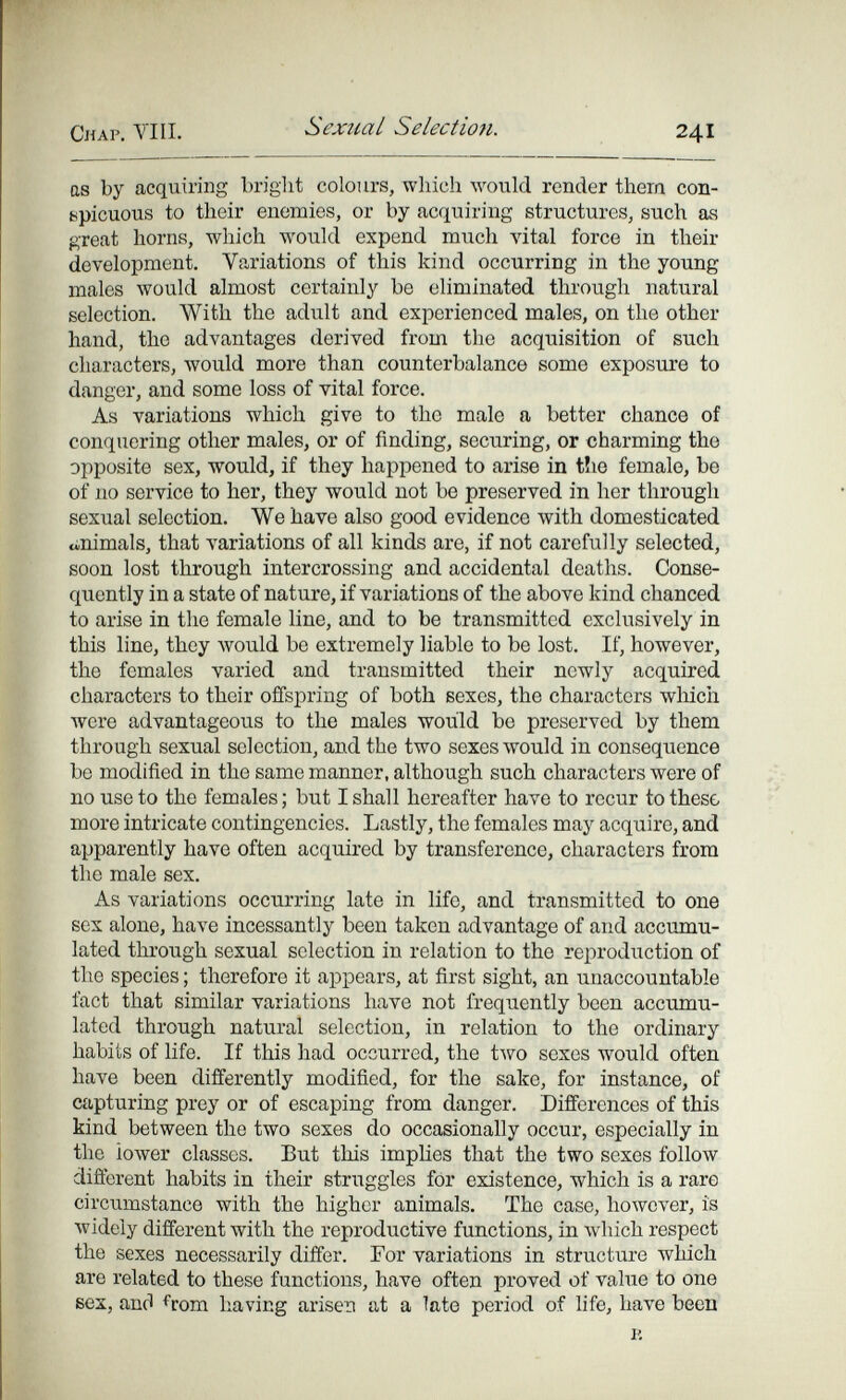 Chap. VIH. Sexual Selection. 241 as by acquiring bright colours, which would render thern con¬ spicuous to their enemies, or by acquiring structures, such as great horns, which would expend much vital force in their development. Variations of this kind occurring in the young males would almost certainly be eliminated through natural selection. With the adult and experienced males, on the other hand, the advantages derived from the acquisition of such characters, луоиИ more than counterbalance some exposure to danger, and some loss of vital force. As variations which give to the male a better chance of conquering other males, or of finding, securing, or charming the opposite sex, would, if they happened to arise in t!ie female, be of no service to her, they would not be preserved in her through sexual selection. We have also good evidence with domesticated tinimals, that variations of all kinds are, if not carefully selected, soon lost through intercrossing and accidental deaths. Conse¬ quently in a state of nature, if variations of the above kind chanced to arise in the female line, and to be transmitted exclusively in this line, they would be extremely liable to be lost. If, however, the females varied and transmitted their newly acquired characters to their offspring of both sexes, the characters wliich were advantageous to the males would be preserved by them through sexual selection, and the two sexes would in consequence be modified in the same manner, although such characters were of no use to the females ; but I shall hereafter have to recur to these more intricate contingencies. Lastly, the females may acquire, and apparently have often acquired by transference, characters from the male sex. As variations occurring late in life, and transmitted to one sex alone, have incessantly been taken advantage of and accumu¬ lated through sexual selection in relation to the reproduction of the species ; therefore it appears, at first sight, an unaccountable fact that similar variations have not frequently been accumu¬ lated through natural selection, in relation to the ordinary habits of life. If this had occurred, the two sexes would often have been differently modified, for the sake, for instance, of capturing prey or of escaping from danger. Differences of this kind between the two sexes do occasionally occur, especially in the lower classes. But this implies that the two sexes follow different habits in their struggles for existence, which is a rare circumstance with the higher animals. The case, however, is widely different with the reproductive functions, in which respect the sexes necessarily differ. For variations in structure which are related to these functions, have often proved of value to one sex, anfl from having arisen at a late period of life, have been