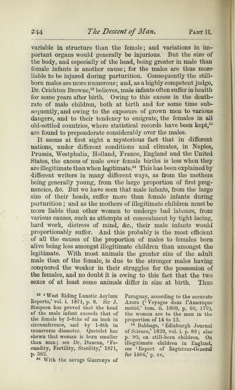 244 The Descent of Man. Pabt IL variable in structure than tbe female; and variations in im¬ portant organs would generally be injurious. But the size of the body, and especially of the head, being greater in male than female infants is another cause; for the males are thus more liable to be injured during parturition. Consequently the still¬ born males are more numerous ; and, as a highly competent judge. Dr. Crichton Browne/^ believes, male infants often suffer in health for some years after birth. Owing to this excess in the death- rate of male children, both at birth and for some time sub¬ sequently, and owing to the exposure of grown men to various da,ngers, and to their tendency to emigrate, the females in all old-settled countries, where statistical records have been kept,®^ are foimd to preponderate considerably over the males. It seems at first sight a mysterious fact that in different nations, under different conditions and climates, in Naples, Prussia, Westphalia, Holland, France, England and the United States, the excess of male over female births is less when they are illegitimate than when legitimate.®^ This has been explained by different writers in many different ways, as from the mothers being generally young, from the large proportion of first preg¬ nancies, &c. But we have seen that male infants, from the large size of their heads, suffer more than female infants during parturition ; and as the mothers of illegitimate children must be more liable than other women to undergo bad labours, from various causes, such as attempts at concealment by tight lacing, hard work, distress of mind, &c., their male infants would proportionably suffer. And this probably is the most efficient of all the causes of the proportion of males to females born alive being less amongst illegitimate children than amongst the legitimate. With most animals the greater size of the adult male than of the female, is due to the stronger males having conquered the weaker in their struggles for the possession of the females, and no doubt it is owing to this fact that the two sexes of at least some animals differ in size at birth. Thus ' West Riding Lunatic Asylum Reports,' vol. i. 1871, p. 8. Sir J. Simpson has proved that the head of the male infant exceeds that of the female by 3-8ths of an inch in circumference, and by l-8th in transverse diameter. Quetelet has shewn that woman is born smaller than man; see Dr. Duncan, 'Fe- ctmdity, Fertility, Sterility,' 1871, p. 382. With the savage Guaraays of Paraguay, according to the accurate Azai'a ('Voyages dans l'Amerique mérid.' torn. ii. 1809, p. 60, 179), the women are to the men m the proportion of 14 to 13. Babbage, ' Edinburgh Journal of Science,' 1829, vol. i. p. 88 ; also p. 90, on still-born children. On illegitimate children in England, see ' Report of Registrai'-Gciierai for 1866,' p. sv.