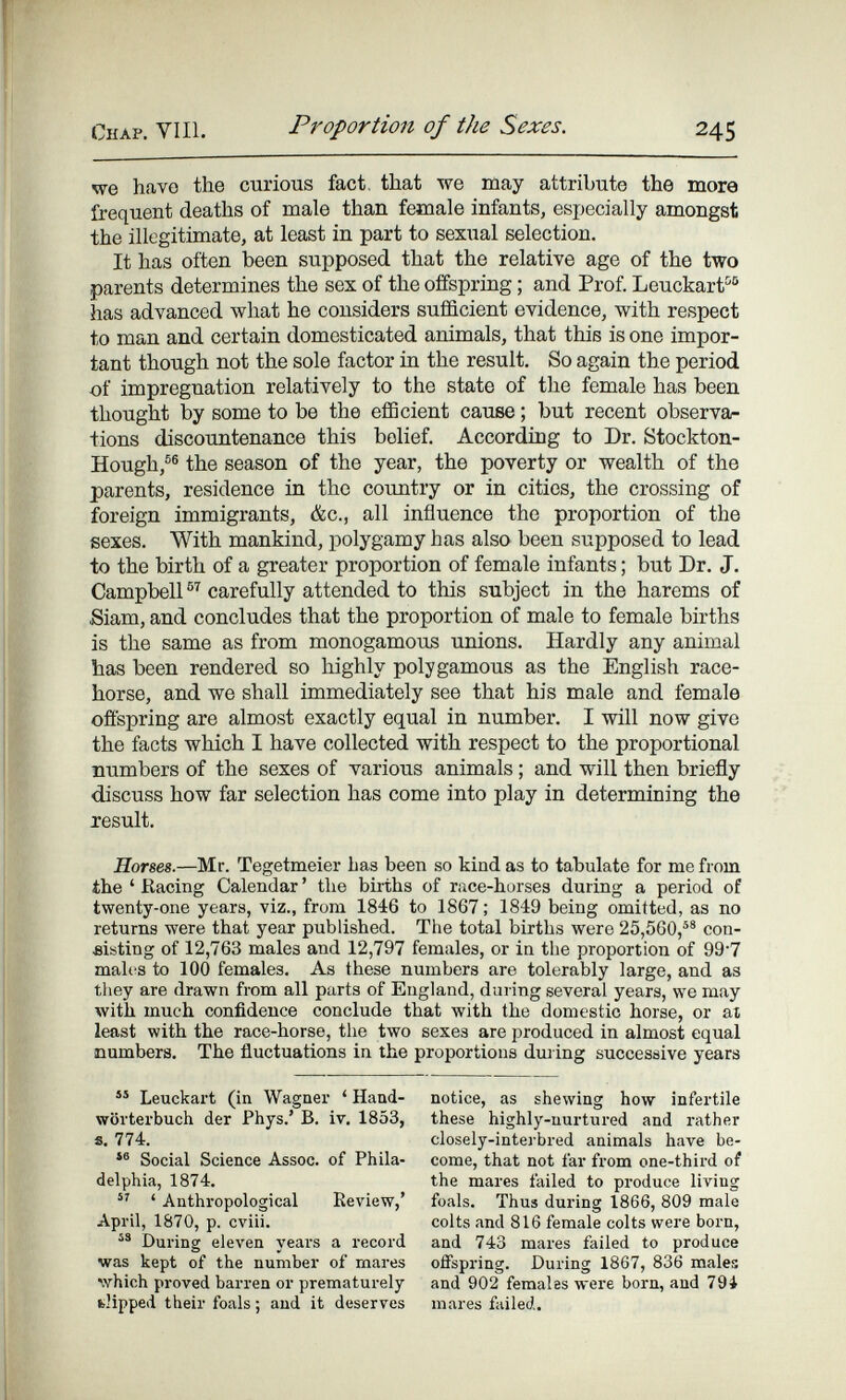 Chap, VIH. Proportion of the Sexes. 245 we have the curious fact, that 'ssre may attribute the more frequent deaths of niale than female infants, especially amongst the illegitimate, at least in part to sexual selection. It has often been supposed that the relative age of the two parents determines the sex of the offspring ; and Prof. Leuckarf^® has advanced what he considers sufficient evidence, with respect to man and certain domesticated animals, that this is one impor¬ tant though not the sole factor in the result. So again the period of impregnation relatively to the state of the female has been thought by some to be the efiScient cause ; but recent observa¬ tions discountenance this belief. According to Dr. Stockton- Hough,®® the season of the year, the poverty or wealth of the parents, residence in the country or in cities, the crossing of foreign immigrants, &c., all influence the proportion of the sexes. With mankind, polygamy has also been supposed to lead to the birth of a greater proportion of female infants ; but Dr. J. Campbell carefully attended to this subject in the harems of Siam, and concludes that the proportion of male to female births is the same as from monogamous unions. Hardly any animal has been rendered so highly polygamous as the English race¬ horse, and we shall immediately see that his male and female offspring are almost exactly equal in number. I will now give the facts which I have collected with respect to the proportional numbers of the sexes of various animals ; and will then briefly discuss how far selection has come into play in determining the result. Horses.—Mr. Tegetmeier has been so kind as to tabulate for me from the ' Racing Calendar ' the births of race-horses during a period of twenty-one years, viz., from 1846 to 1867 ; 1849 being omitted, as no returns were that year published. The total births were 25,560,® con¬ sisting of 12,763 males and 12,797 females, or in the proportion of 99'7 males to 100 females. As these numbers are tolerably large, and as they are drawn from all parts of England, during several years, we may with much confidence conclude that with the domestic horse, or at least with the race-horse, the two sexes are produced in almost equal numbers. The fluctuations in the proportions dui ing successive years Leuckart (in Wagner ' Hand¬ wörterbuch der Phys.' В. i v. 1853, s. 774. Social Science Assoc. of Phila¬ delphia, 1874.  ' Anthropological Keview,' April, 1870, p. cviii. During eleven years a i-ecord was kept of the number of mares which proved barren or prematurely fclipped their foals ; and it deserves notice, as shewing how infertile these highly-nurtured and rather closely-interbred animals have be¬ come, that not far from one-thii'd of the mares failed to produce living foals. Thus during 1866, 809 male colts and 816 female colts were born, and 743 mares failed to produce offspring. During 1867, 836 males and 902 females were born, and 79i mares failed.