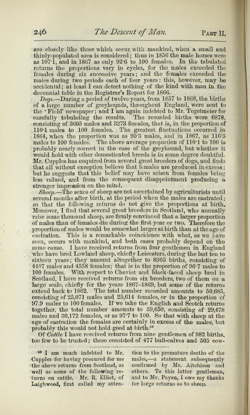 246 The Descent of Man. Paet II. are closely like those which occur with mankind, when a small and thinly-populated area is considered ; thus in 1856 the male horses wero as 1071, and in 18G7 as only 92-6 to 100 females. In the tabulated returns the proportions vary in cycles, for the males exceeded the females during six successive years ; and the females exceeded the males d.uring two periods each of four years : this, however, may be accidental; at least I can detect nothing of the kind with man in the decennial table in the Registrar's Report for 1866. Bocjs.—During a period of twelve years, from 1857 to 1868, the births of a large number of greyhoi^nds, throughout England, wero sent to the ' Field' newspaper ; and I am again indebted to Mr. Tegetmeier for carefully tabulating the results. The recorded births were 6878, consisting of 3605 males and 3273 females, that is, in the proportion of 110*1 males to 100 females. The greatest fluctuations occurred in 1864, when the proportion was as 953 males, and in 1867, as 116-3 males to 100 females. The above average proportion of llO'l to 100 is probably nearly correct in the case of the greyhound, but whether it would hold with other domesticated breeds is in some degree doubtful. Mr. Cupples has enquired from several great breeders of dogs, and finds that all without exception believe that females are produced in excess ; but he suggests that this belief may have arisen from females being less valued, and from the consequent disappointment producing a stronger impression on the mind. Sheep.—The sexes of sheep are not ascertained by agriculturists until several months after birth, at the periotl when the males are castrated ; so that the folloAving returns do not give the proportions at birth. Moreover, I find that several great breeders in Scotland, who annually raise some thousand sheep, are firmly convinced that a larger proportion of males than of females die during the first year or two. Therefore tho proportion of males would be somewhat larger at birth than at the age of castration. This is a remarkable coincidence with Avhat, as we iiave seen, occurs with mankind, and both cases probably depend on the same cause. I have received returns from four gentlemen in England who have bred Lowland sheep, chiefly Leicesters, during the last ten to sixteen years; they amount altogether to 8965 births, consisting of 4407 males and 4558 females; that is in the proportion of 96-7 males to 100 females. With respect to Cheviot and black-faced sheep bred in Scotland, I have received returns from six breeders, two of them on a large scale, chiefly for the years 1867-1869, but some of the returns extend back to 1862. The total number recorded amounts to 50,685, consisting of 25,071 males and 25,614 females, or in the proportion of 97.9 males to 100 females. If we take the English and Scotch returns together, the total number amounts to 59,650, consisting of 29,478 males and 30,172 females, or as 97*7 to 100. So that with sheep at the age of castration the females are certainly in excess of the males, but probably this лvould not hold good at birth.® Of Cattle I have received returns from nine gentlemen of 982 births, too few to be trusted ; these consisted of 477 bull-calves and 505 cow- I am much indebted to Mr. Cupples for having procured for me the above returns from Scotland, as well as some of the following re¬ turns on cattle. Mr. R. Elliot, of Laighwood, first called my atten¬ tion to the premature deaths of the males,—a statement subsequently confirmed by Mr. Aitchison and others. To this latter gentleman, and to Mr. Payan, I owe my thanks for large returns as to shee]).