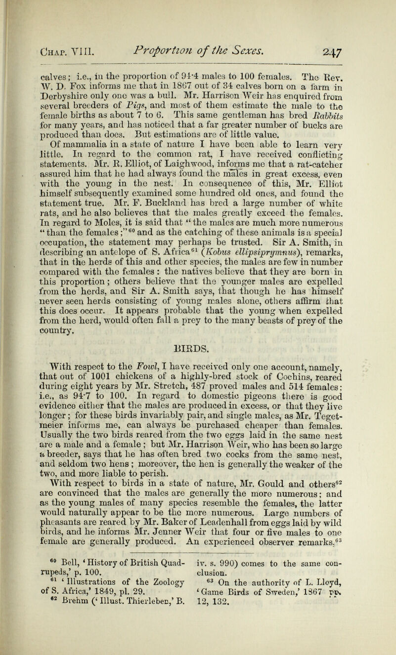 Chap. Vili. Proportion of the Sexes. 247 calves : i.e., iu the proportiou of 91-4 males to 100 females. The Rev. W. D. Fox informs me that in 1867 out of 34 calves born on a farm in Derbyshire only one was a bull. Mr. Harrison Weir has enquired from several breeders of and most of them estimate the male to the female births as about 7 to ö. This same gentleman has bred Babbits for many years, and has noticed that a far greater number of bucks are produced than does. But estimations are of little value. Of mammalia in a state of nature I have been able to learn very little. In regard to the common rat, I have received conflicting statements. Mr. E. Elliot, of Laighwood, informs me that a rat-catcher assured him that he had always found the males in great excess, even with the young in the nest. In consequence of this, Mr. Elliot himself subsequently examined some hundred old ones, and found the statement true. Mr. F. Buckland has bred a large number of Avhite rats, and he also believes that the males greatlj- exceed the females. Tn regard to Moles, it is said that  the males are much more numerous  than the females and as the catching of these animals is a special occupation, the statement may perhaps be trusted. Sir A. Smith, in describing an antelope of S. Aflica®^ (Jíóbus ellipsiprymnus), remarks, that in the herds of this and other species, the males are few in number compared with the females : the natives believe that they are born in this proportion ; others believe that the younger males are expelled from the herds, and Sir A. Smith says, that though he has himself never seen herds consisting of young rc,ales alone, others affirm that this does occur. It appears probable that the young when expelled from the herd, would often fall a prey to the many beasts of prey of the country. BIRDS. With respect to the Fowl, I have received only one account, namely, that out of 1001 chickens of a highly-bred stock of Cochins, reared during eight years by Mr. Stretch, 487 proved males and 514 females; i.e., as 94'7 to 100. In regard to domestic pigeons tiiere is good evidence either that the males are produced in excess, or that they live longer ; for these birds invariably pair, and single males, as Mr. Teget- meier informs me, can always be purchased cheaper than females. Usually the two birds reared from the two eggs laid in the same nest are a male and a female ; but Mr. Harrison Weir, who has been so large a breeder, says that he has often bred two cocks from the same nest, and seldom two hens ; moreover, the hen is generally the weaker of the two, and more liable to perish. AVith respect to birds in a state of nature, Mr. Gould and others®® are convinced that the males are generally the more numerous ; and as the young males of many species resemble the females, the latter would naturally appear to be the more numerous. Large numbers of pheasants are reared by Mr. Baker of Leadenhall from eggs laid by wild birds, and he informs Mr. Jenner Weir that four or five males to one female are generally produced. An experienced observer remarks.®^ Bell, ' History of British Quad- iv. s. 990) comes to the same con- nipeds,' p. 100. clusiou. ' Illusti-ations of the Zoology On the authority of L. Lloyd, of S. Africa,* 1849, pi. 29. 'Game Birds of STpeden/ 1367 Brehm (' Illust. Thierlebec,' B. 12, 132.