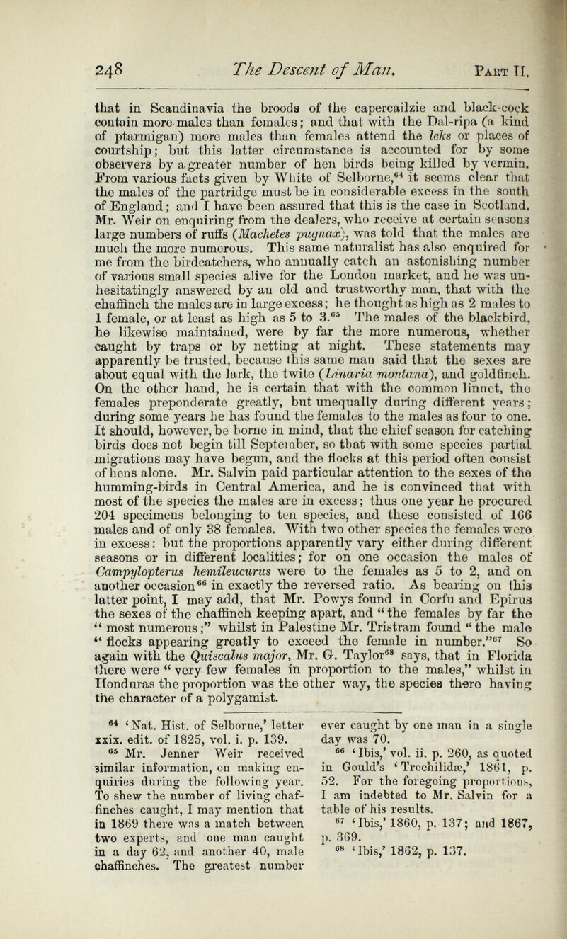 248 The Descerti of Man. Paut Tí. that in Scandinavia the broods of the capercailzie and black-cock contain more males than females; and that with the Dal-ripa (a kind of ptarmigan) more males than females attend the lelts or places of courtship; but this latter circumstance is accounted for by some observers by a greater number of hen birds being killed by vermin. From various facts given by Wiiite of Selborne,'' it seems clear that the males of the partridge must be in considerable excess in the south of England ; ami I have been assured that this is the case in Scotland. Mr. Weir on enquiring from the dealers, who receive at certain seasons large numbers of rufifs (Machetes pugnax), Avas told that the males are much the more numerous. This same naturalist has also enquired for me from the birdcatchers, who annually catch an astonishing number of various small species alive for the London market, and he was un¬ hesitatingly answered by an old and trustworthy man, that with the chaffinch the males are in large excess; he thought as high as 2 males to 1 female, or at least as high as 5 to 3.®® The males of the blackbird, he likewise maintained, were by far the more numerous, whether caught by traps or by netting at night. These statements may apparently be trusted, because this same man said that the sexes are alx)ut equal with the lark, the twite {Linaria montana), and goldfinch. On the other hand, he is certain that with the common linnet, the females preponderate greatly, but unequally during different years ; during some years lie has found the females to the males as four to one. It should, however, be borne in mind, that the chief season for catching birds does not begin till Septeiaber, so tbat with some species partial migrations may have begun, and the flocks at this period often consist of hens alone. Mr. Salvin paid particular attention to the sexes of the humming-birds in Central America, and he is convinced tiiat with most of the species the males are in excess ; thus one year ho procured 204 specimens belonging to ten species, and these consisted of 1G6 males and of only 38 females. With two other species the females were in excess : but the proportions apparently vary either during different seasons or in different localities; for on one occasion the males of Campylopterus hemileucurus were to the females as 5 to 2, and on another occasion®® in exactly the reversed ratio. As bearing on this latter point, I may add, that Mr. Powys found in Corfu and Epirus the sexes of the chaffinch keeping apart, and  the females by far the  most numerous; whilst in Palestine Mr. Tristram found the malo  flocks appearing greatly to exceed the female in number.®^ So again with the Quiscalus major, Mr. G. Taylor®* says, that in Florida tivere were  very few females in proportion to the males, whilst in Itonduras the proportion was the other way, the speciea there having tîie character of a polygamiot. ' Nat. Hist, of Selborne,' letter xxix. edit, of 1825, vol. i. p. 139. Mr. Jenner Weir received similar information, on making en¬ quiries during the following year. To shew the number of living chaf¬ finches caught, I may mention that in 1869 there was a match between two experts, and one man caught in a day 62, and another 40, male chaffinches. The gi-eatest number ever caught by one man in a single day was 70. ®® ' Ibis,' vol. ii. p. 260, as quoted in Gould's ' Trcchilidœ,' 1861, p. 52. For the foregoing proportions, I am indebted to Mr. Salvin for a table of his results. в' 'Ibis,'1860, p. 137; and 1867, p. 369. ®'' 'Ibis,' 1862, p. 137.