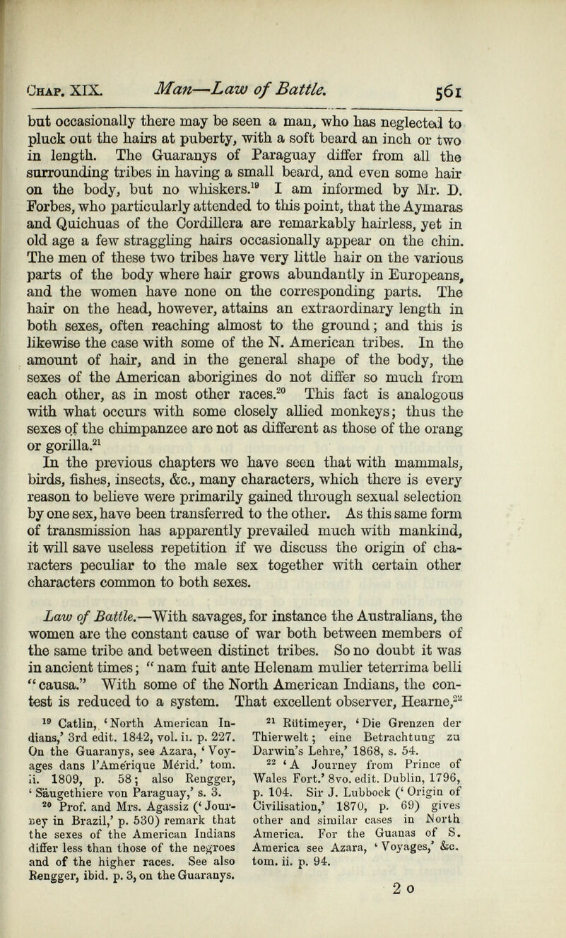 Chap. XIX. Man—Law of Battle. 561 but occasionally there may be seen a man, who has neglectai to pluck out the hairs at puberty, with a soft beard an inch or two in length. The Guaranys of Paraguay diifer from all the surrounding tribes in having a small beard, and even some Ъял> on the body, but no whiskers.^® I am informed by Mr. D. Forbes, who particularly attended to this point, that the Aymaras and Quichuas of the Cordillera are remarkably hairless, yet in old age a few straggling hairs occasionally appear on the chin. The men of these two tribes have very little hair on the various parts of the body where hair grows abundantly in Europeans, and the women have none on the corresponding parts. The hair on the head, however, attains an extraordinary length in both sexes, often reaching almost to the ground; and this is likewise the case with some of the N. American tribes. In the amount of hair, and in the general shape of the body, the sexes of the American aborigines do not differ so much from each other, as in most other races.^° This fact is analogous with what occurs with some closely allied monkeys; thus the sexes of the chimpanzee are not as different as those of the orang or gorilla.^^ In the previous chapters we have seen that with mammals, birds, fishes, insects, &c., many characters, which there is every reason to believe were primarily gained through sexual selection by one sex, have been transferred to the other. As this same form of transmission has apparently prevailed much with mankind, it will save useless repetition if we discuss the origin of cha¬ racters peculiar to the male sex together with certaia other characters common to both sexes. Law of Battle.—With savages, for instance the Australians, the women are the constant cause of war both between members of the same tribe and between distinct tribes. So no doubt it was in ancient times ;  nam fuit ante Helenam mulier teterrima belli  causa. With some of the North American Indians, the con¬ test is reduced to a system. That excellent observer, Hearne,^'' Catlin, 'North American In¬ dians,' 3rd edit. 1842, vol. ii. p. 227. On the Guaranys, see Azara, 'Voy¬ ages dans l'Amérique Mérid.' tom. ¡i. 1809, p. 58 ; also Rengger, ' Säugethiere von Paraguay,' s. 3. Prof, and Mrs. Agassiz (' Jour- веу in Brazil,' p. 530) remark that the sexes of the American Indians differ less than those of the negroes and of the higher races. See also Bengger, ibid. p. 3, on the Guaranys. Riitimeyer, 'Die Grenzen der Thierwelt ; eine Betrachtung za Darwin's Lehre,' 1868, s. 54. 'A Journey from Prince of Wales Fort.'8vo. edit. Dublin, 1796, p. 104. Sir J. Lubbock (' Origin of Civilisation,' 1870, p. 69) gives other and similar cases in Morth America. For the Guanas of S. America see Azara, 'Voyages,' &c. tom. ii. p. 94. 2 о