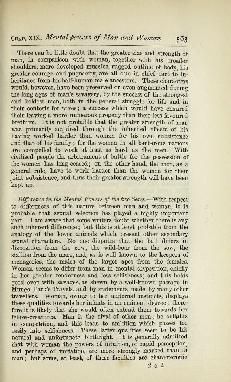 Chap. XIX. Mental powers of Man and Woman. 563 There can be little doubt that the greater size and strength of man, in comparison with woman, together with his broader shoulders, more developed muscles, rugged outline of body, his greater courage and pugnacity, are all due in chief part to in¬ heritance from his half-human male ancestors. These characters would, however, have been preserved or even augmented during the long ages of man's savagery, by the success of the strongest and boldest men, both in the general struggle for life and in their contests for wives ; a success лу1йсЬ would have ensured their leaving a more numerous progeny than their less favoured brethren. It is not probable that the greater strength of man was primarily acquired through the inherited effects of his having worked harder than woman for his own subsistence and that of his family ; for the women in all barbarous nations are compelled to work at least as hard as the men. With civilised people the arbitrament of battle for the possession of the women has long ceased ; on the other hand, the men, as a general rule, have to work harder than the women for their joint subsistence, and thus their greater strength will have been kept up. Difference in the Mental Powers of the two Sexes.—With respect to differences of this nature between man and woman, it is probable that sexual selection has played a highly important part. I am aware that some writers doubt whether there is any such inherent difference ; but this is at least probable from the analogy of the lower animals which present other secondary sexual characters. No one disputes that the bull differs in disposition from the cow, the wild-boar from the sow, the stallion from the mare, and, as is well known to the keepers of menageries, the males of the larger apes from the females. Woman seems to differ from man in mental disposition, chiefly in her greater tenderness and less selfishness; and this holds good even with savages, as shewn by a well-known passage in Mungo Park's Travels, and by statements made by many other travellers. Woman, owing to her maternal instincts, displays these qualities towards her infants in an eminent degree ; there¬ fore it is likely that she would often extend them towards her fellow-creatures. Man is the rival of other men; he delights in competition, and this leads to ambition which passes too easily into selfishness. These latter qualities seem to be his natural and iinfortunate birthright. It is generally admitted that with woman the powers of intuition, of rapid perception, and perhaps of imitation, are more strongly marked than in man: but some, at least, of these faculties are characteristic 2 0 2