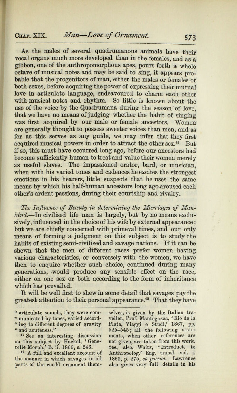 Chap. XIX. Man—Love of Ornament. 573 As the males of several quadrumanous animals have their vocal organs much more developed than in the females, and as a gibbon, one of the anthropomorphous apes, pours forth a whole octave of musical notes and may be said to sing, it appears pro¬ bable that the progenitors of man, either the males or females or both sexes, before acquiring the power of expressing their mutual love in articulate language, endeavoured to charm each other with musical notes and rhythm. So httle is known about the use of the voice by the Quadrumana during the season of love, that we have no means of judging whether the habit of singing луаз first acquired by our male or female ancestors. Women are generally thought to possess sweeter voices than men, and as far as this serves as any guide, we may infer that they first acquired musical powers in order to attract the other sex.^^ But if so, this must have occurred long ago, before our ancestors had become sufficiently human to treat and value their women merely as useful slaves. The impassioned orator, bard, or musician, when with his varied tones and cadences he excites the strongest emotions in his hearers, little suspects that he uses the same means by which his half-human ancestors long ago aroused each other's ardent passions, during their courtship and rivalry. Tiie Influence of Beauty in determining the Marriages of Man¬ kind.—In civilised life man is largely, but by no means exclu¬ sively, influenced in the choice of his wife by external appearance ; but we are chiefly concerned with primeval times, and our only means of forming a judgment on this subject is to study the habits of existing semi-civilised and savage nations. If it can be shewn that the men of different races prefer women having various characteristics, or conversely with the women, we have then to enquire whether such choice, continued during many generations, .would produce any sensible effect on the race, either on one sex or both according to the form of inheritance which has prevailed. It will be well first to shew in some detail that savages pay the greatest attention to their personal appearance.^^ That they have  articulate sounds, they were com-  mumcated by tones, varied accord-  iDg to different degrees of gravity and acuteness. See an interesting discussion on this subject by Häckel, ' Gene¬ relle Morph,' В. ii. 1866, s. 246. A full and excellent account of the manner in which savages in all parts of the world ornament them¬ selves, is given by the Italian tra¬ veller, Prof. Mantegazza, ' Rio de la Plata, Viaggi e Studi,' 1867, pp. 525-545 ; all the following state¬ ments, when other references are not given, are taken from this work. See, also, Waitz, 'Introduct. to Anthropolog.' Eng. transi, vol. i. 1863, p. 275, et passim. Lawrence also gives very full details in his