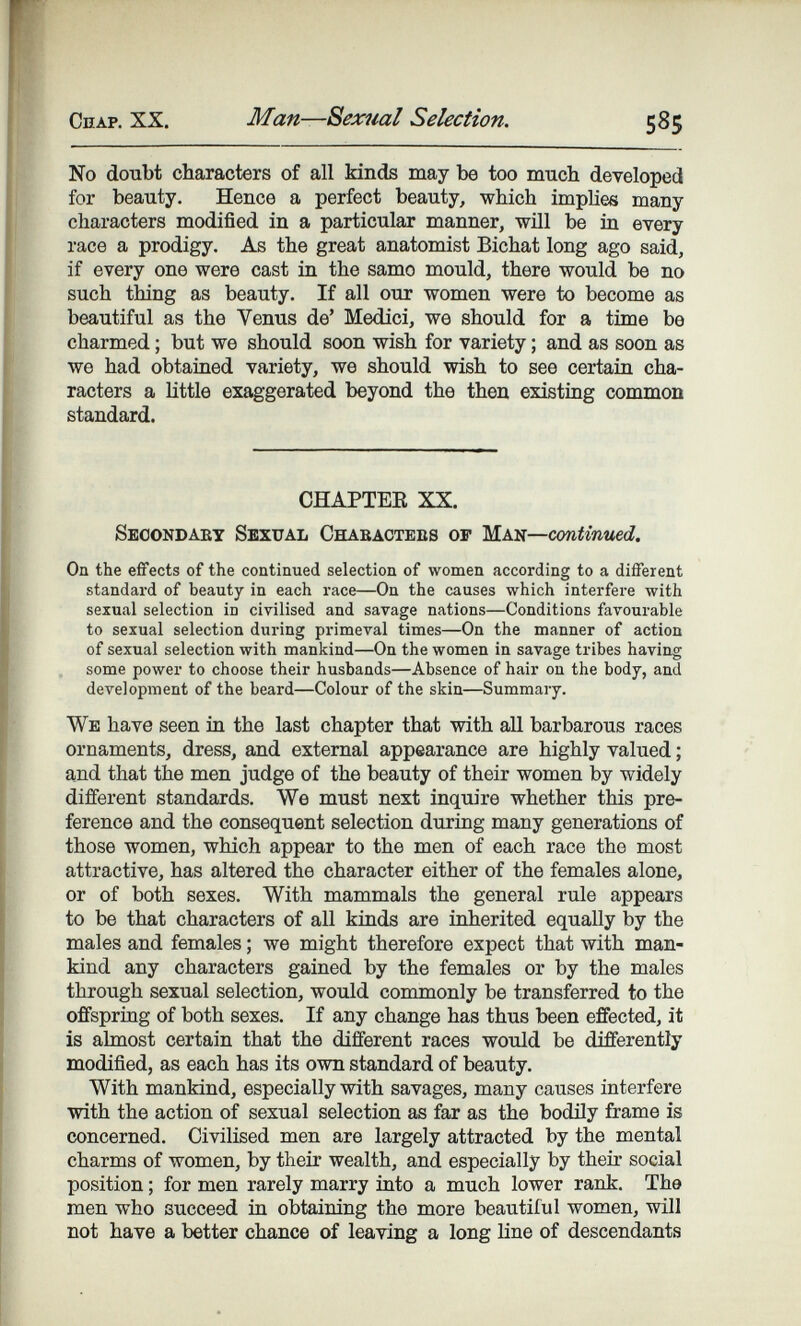 Сплр. XX. Man—Sexual Selection. 585 No doubt characters of all kinds may be too much developed for beauty. Hence a perfect beauty, which implies many characters modified in a particular manner, will be ia every race a prodigy. As the great anatomist Bichat long ago said, if every one were cast in the samo mould, there would be no such thing as beauty. If all our women were to become as beautiful as the Venus de' Medici, we should for a time be charmed ; but we should soon wish for variety ; and as soon as we had obtained variety, we should wish to see certain cha¬ racters a nttle exaggerated beyond the then existing common standard. CHAPTEE XX. Seoondaey Sexual Chaeactebs of жк^—шйшиев,. On the effects of the continued selection of women according to a different standard of beauty in each race—On the causes which interfere with sexual selection in civilised and savage nations—Conditions favourable to sexual selection during primeval times—On the manner of action of sexual selection with mankind—On the women in savage tribes having some power to choose their husbands—Absence of hair on the body, and development of the beard—Colour of the skin—Summary. We have seen ia the last chapter that with all barbarous races ornaments, dress, and external appearance are highly valued ; and that the men judge of the beauty of their women by widely different standards. We must next inquire whether this pre¬ ference and the consequent selection during many generations of those women, which appear to the men of each race the most attractive, has altered the character either of the females alone, or of both sexes. With mammals the general rule appears to be that characters of all kinds are inherited equally by the males and females ; we might therefore expect that with man¬ kind any characters gained by the females or by the males through sexual selection, would commonly be transferred to the offspring of both sexes. If any change has thus been effected, it is almost certain that the different races would be differently modified, as each has its own standard of beauty. With mankind, especially with savages, many causes interfere with the action of sexual selection as far as the bodily frame is concerned. Civilised men are largely attracted by the mental charms of women, by their wealth, and especially by theù* social position ; for men rarely marry into a much lower rank. The men who succeed in obtaining the more beautiful women, will not have a better chance of leaving a long line of descendants