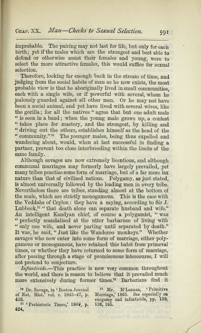Chap. XX. Man—Checks to Sexual Selection. improbable. The pairing may not last for life, but only for each birth; yet if the males which are the strongest and best able to defend or otherwise assist their females and young, were to select the more attractive females, this would suffice for sexual selection. Therefore, looking far enough back in the stream of time, and judging from the social habits of man as he now exists, the most probable view is that he aboriginally lived in small communities, each with a single wife, or if powerful with several, whom he jealously guarded against all other men. Or he may not have been a social animal, and yet have lived with several wives, like the gorilla ; for all the natives  agree that but one adult male  is seen in a band ; when the young male grows up, a contest  takes place for mastery, and the strongest, by killing and  driving out the others, establishes himself as the head of the  community. The younger males, being thus expelled and wandering about, would, when at last successful in finding a partner, prevent too close interbreeding within the limits of the same family. Although savages are now extremely licentious, and although communal marriages may formerly have largely prevailed, yet many tribes practise some form of marriage, but of a far more lax natm'e than that of civilised nations. Polygamy, as just stated, is almost universally followed by the leading men in every tribe. Nevertheless there are tribes, standing almost at the bottom of the scale, which are strictly monogamous. This is the case with the Veddahs of Ceylon : they have a saying, according to Sir J. Lubbock,^^  that death alone can separate husband and wife. An intelligent Kandyan chief, of course a polygamist,  was  perfectly scandalised at the utter barbarism of living with  only one wife, and never parting until separated by death. It was, he said,  Just like the Wanderoo monkeys. Whether savages who now enter into some form of marriage, either poly¬ gamous or monogamous, have retained this habit from primeval times, or whether they have returned to some form of marriage, after passing through a stage of promiscuous intercourse, I wiH not pretend to conjecture. Infanticide.—This practice is now very common throughout the world, and there is reason to believe that it prevailed much more extensively during former times.^^ Barbarians find it Dr. Savage, in ' Boston. Journal Mr. M'Lennan, ' Primitive of Nat. Hist.' vol. V. 1845-47, p. Marriage,' 1865. See especially oa 423. exogamy and infanticide, pp. 13£>j 'Prehistoric Times,' 1869^ p. 138, 165. 424,