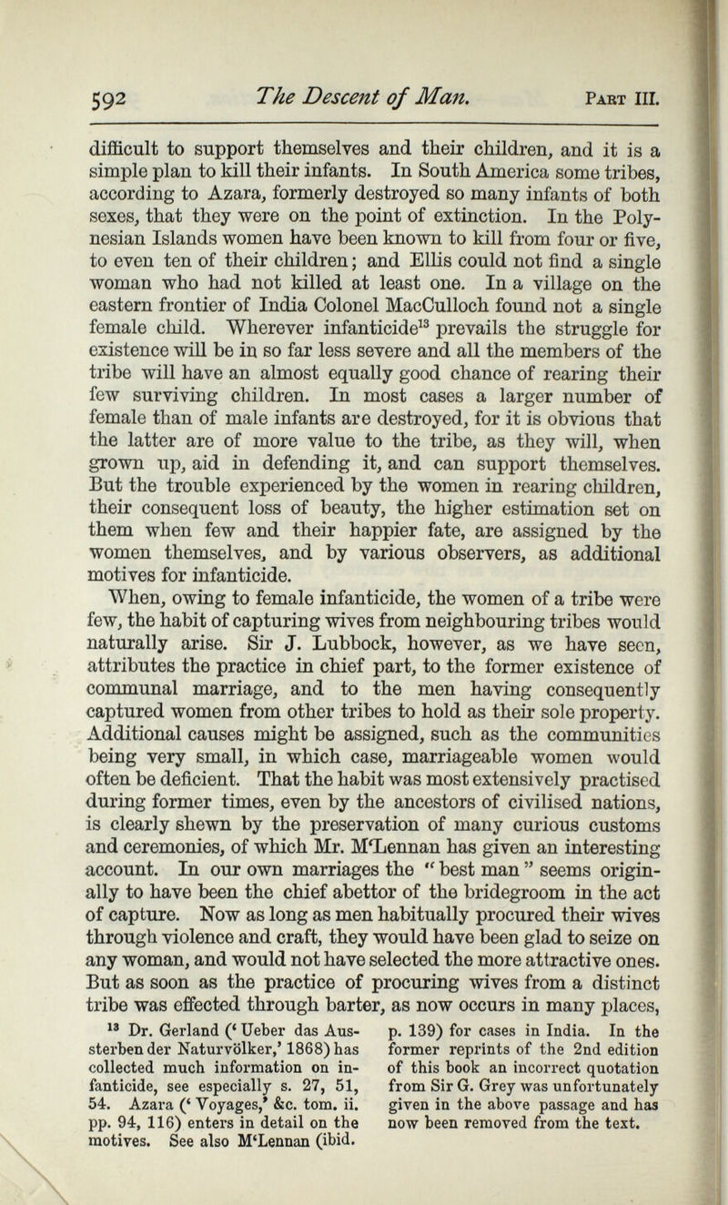 592 The Descent of Man. Pabt hi. difficult to support themselves and their children, and it is a simple plan to kill their infants. In South America some tribes, according to Azara, formerly destroyed so many infants of both sexes, that they were on the point of extinction. In the Poly¬ nesian Islands women have been known to kill from four or five, to even ten of their children ; and Ellis could not find a single woman who had not killed at least one. In a village on the eastern frontier of India Colonel MacCulloch found not a single female child. Wherever infanticide^® prevails the struggle for existence will be in so far less severe and all the members of the tribe will have an almost equally good chance of rearing their few surviving children. In most cases a larger number of female than of male infants are destroyed, for it is obvious that the latter are of more value to the tribe, as they will, when grown up, aid in defending it, and can support themselves. But the trouble experienced by the women in rearing children, their consequent loss of beauty, the higher estimation set on them when few and their happier fate, are assigned by the women themselves, and by various observers, as additional motives for infanticide. When, owing to female infanticide, the women of a tribe were few, the habit of capturing wives from neighbouring tribes would naturally arise. Sir J. Lubbock, however, as we have seen, attributes the practice in chief part, to the former existence of communal marriage, and to the men having consequently captured women from other tribes to hold as their sole property. Additional causes might be assigned, such as the communities being very small, in which case, marriageable women would often be deficient. That the habit was most extensively practised during former times, even by the ancestors of civilised nations, is clearly shewn by the preservation of many curious customs and ceremonies, of which Mr. МЪеппап has given an interesting account. In our own marriages the  best man  seems origin¬ ally to have been the chief abettor of the bridegroom in the act of capture. Now as long as men habitually procured their wives through violence and craft, they would have been glad to seize on any woman, and would not have selected the more attractive ones. But as soon as the practice of procuring wives from a distinct tribe was effected through barter, as now occurs in many places, Dr. Gerland (' Ueber das Aus- p. 139) for cases in India. In the sterbender Naturvölker,' 1868)has former reprints of the 2nd edition collected much information on in- of this book an incorrect quotation fanticide, see especially s. 27, 51, from Sir G. Grey was unfortunately 54. Azara (' Voyages,' &c. torn. ii. given in the above passage and has pp. 94, 116) enters in detail on the now been removed from the text, motives. See also M'Lennan (ibid.