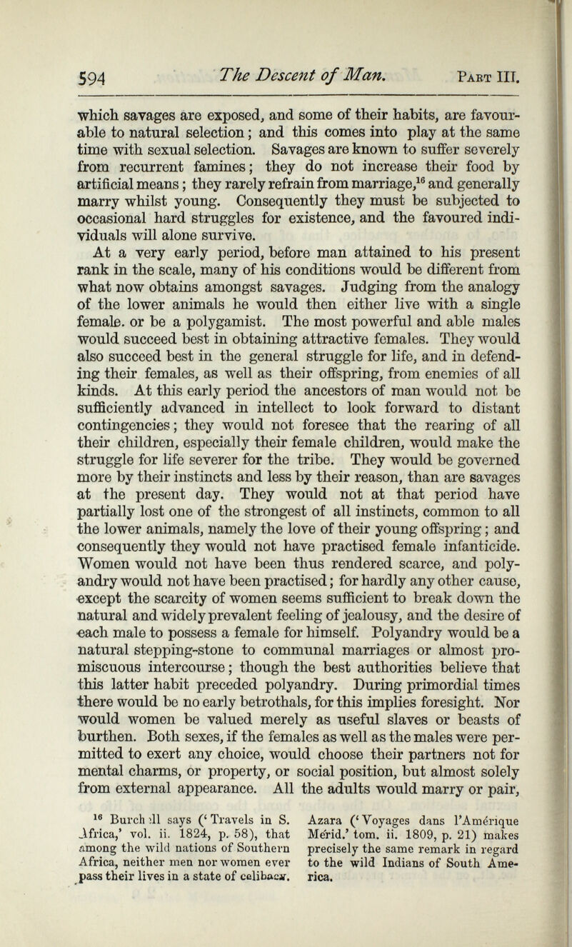 594 The Descent of Man. Past III. which savages are exposed, and some of their habits, are favour¬ able to natural selection ; and this comes into play at the same time with sexual selection. Savages are known to suffer severely from recurrent famines; they do not increase their food by artificial means ; they rarely refrain from marriage,^® and generally marry whilst young. Consequently they must be subjected to occasional hard struggles for existence, and the favoured indi¬ viduals will alone survive. At a very early period, before man attained to his present rank in the scale, many of his conditions would be different from what now obtains amongst savages. Judging from the analogy of the lower animals he would then either live with a single female, or be a polygamist. The most powerful and able males would succeed best in obtaining attractive females. They would also succeed best in the general struggle for life, and in defend¬ ing their females, as well as their offspring, from enemies of all kinds. At this early period the ancestors of man would not be sufficiently advanced in intellect to look forward to distant contingencies; they would not foresee that the rearing of all their children, especially their female children, would make the struggle for life severer for the tribe. They would be governed more by their instincts and less by their reason, than are savages at the present day. They would not at that period have partially lost one of the strongest of all instincts, common to all the lower animals, namely the love of their young offspring ; and consequently they would not have practised female infanticide. Women would not have been thus rendered scarce, and poly¬ andry would not have been practised ; for hardly any other cause, •except the scarcity of women seems sufficient to break down the natural and widely prevalent feeling of jealousy, and the desire of •each male to possess a female for himself. Polyandry would be a natural stepping-stone to communal marriages or almost pro¬ miscuous intercourse ; though the best authorities believe that this latter habit preceded polyandry. During primordial times there would be no early betrothals, for this implies foresight. Nor would women be valued merely as useful slaves or beasts of burthen. Both sexes, if the females as well as the males were per¬ mitted to exert any choice, would choose their partners not for mental charms, or property, or social position, but almost solely from external appearance. All the adults would marry or pair, Burch ill says (' Travels in S. Africa,' vol. ii. 1824, p. 58), that among the wild nations of Southern Africa, neither men nor women ever pass their lives in a state of cclib»cv. Azara ('Voyages dans l'Amérique Merid.' torn. ii. 1809, p. 21) makes precisely the same remark in regard to the wild Indians of South Ame¬ rica,