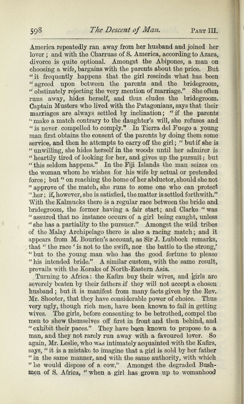 598 The Descent of Man. Part III. America repeatedly ran away from her husband and joined her lover ; and with the Charrúas of S. America, according to Azara, divorce is quite optional. Amongst the Abipones, a man on choosing a wife, bargains with the parents about the price. But it frequently happens that the girl rescinds what has been  agreed upon between the parents and the bridegroom, obstinately rejecting the very mention of marriage. She often runs away, hides herself, and thus eludes the bridegroom. Captain Musters who lived with the Patagonians, says that their marriages are always settled by inclination; if the parents  make a match contrary to the daughter's will, she refuses and  is never compelled to comply. In Tierra del Fuego a young man first obtains the consent of the parents by doing them some service, and then he attempts to carry off the girl ;  but if she is  unwilling, she hides herself in the woods until her admirer is  heartily tired of looking for her, and gives up the pursuit ; but  this seldom happens. In the Fiji Islands the man seizes on the woman whom he wishes for his wife by actual or pretended force ; but  on reaching the home of her abductor, should she not  approve of the match, she runs to some one who can protect ■'Jier ; if, however, she is satisfied, the matter is settled forthwith. With the Kalmucks there is a regular race between the bride and bridegroom, the former having a fair start; and Clarke was  assured that no instance occurs of a girl being caught, unless  she has a partiality to the pursuer. Amongst the wild tribes of the Malay Archipelago there is also a racing match ; and it appears from M. Bourien's account, as Sir J. Lubbock remarks, that  the race ' is not to the swift, nor the battle to the strong,' but to the young man who has the good fortune to please  his intended bride. A similar custom, with the same result, prevails with the Koraks of North-Eastem Asia. Turning to Africa : the Kafirs buy their wives, and girls are severely beaten by their fathers if they will not accept a chosen husband ; but it is manifest from many facts given by the Eev. Mr. Shooter, that they have considerable power of choice. Thus very ugly, though rich men, have been known to fail in getting wives. The girls, before consenting to be betrothed, compel the men to shew themselves off first in front and then behind, and  exhibit their paces. They have been known to propose to a man, and they not rarely run away with a favoured lover. So again, Mr. Leslie, who was intimately acquainted with the Kafirs, says,  it is a mistake to imagine that a girl is sold by her father  ia the same manner, and with the same authority, with which he would dispose of a cow. Amongst the degraded Bush¬ men of S. Africa,  when a girl has grown up to womanhood