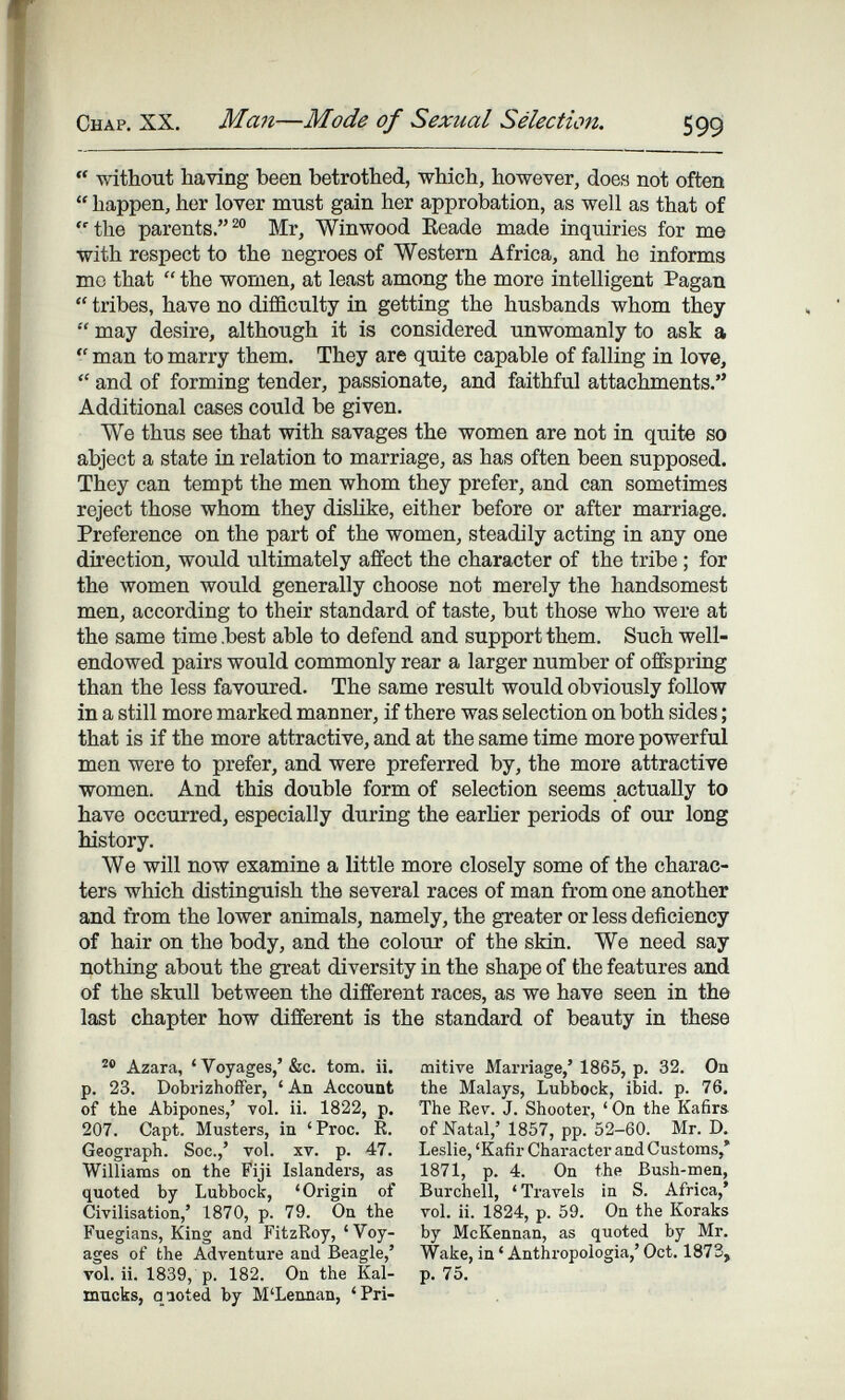 Chap. XX. Ma7i—Mode of Sexual Sélection. 599 without having been betrothed, which, however, does not often  happen, her lover must gain her approbation, as well as that of ■the parents.Mr, Winwood Keade made inquiries for me with respect to the negroes of Western Africa, and he informs mc that  the women, at least among the more intelligent Pagan  tribes, have no diflüculty in getting the husbands whom they  may desire, although it is considered unwomanly to ask a  man to marry them. They are quite capable of falling in love,  and of forming tender, passionate, and faithful attachments. Additional cases could be given. We thus see that with savages the women are not in quite so abject a state in relation to marriage, as has often been supposed. They can tempt the men whom they prefer, and can sometimes reject those whom they dislike, either before or after marriage. Preference on the part of the women, steadily acting in any one direction, would ultimately affect the character of the tribe ; for the women would generally choose not merely the handsomest men, according to their standard of taste, but those who were at the same time .best able to defend and support them. Such well- endowed pairs would commonly rear a larger number of offspring than the less favoured. The same result would obviously follow in a still more marked manner, if there was selection on both sides ; that is if the more attractive, and at the same time more powerful men were to prefer, and were preferred by, the more attractive women. And this double form of selection seems actually to have occurred, especially during the earher periods of our long history. We will now examine a little more closely some of the charac¬ ters which distinguish the several races of man from one another and from the lower animals, namely, the greater or less deficiency of hair on the body, and the colour of the skin. We need say nothing about the great diversity in the shape of the features and of the skull between the different races, as we have seen in the last chapter how different is the standard of beauty in these Azara, 'Voyages,'&c. torn. ii. p. 23. Dobrizhoifer, ' An Account of the Abipones,' vol. ii. 1822, p. 207. Capt. Musters, in 'Proc. R. Geograph. Soc.,' vol. xv. p. 47. Williams on the Fiji Islanders, as quoted by Lubbock, 'Origin of Civilisation,' 1870, p. 79. On the Fuegiane, King and FitzRoy, 'Voy¬ ages of the Adventure and Beagle,' vol. ii. 1839, p. 182. On the Kal- macks, qioted by M'Lennan, 'Pri¬ mitive Marriage,' 1865, p. 32. On the Malays, Lubbock, ibid. p. 76. The Rev. J. Shooter, ' On the Kafirs of Natal,' 1857, pp. 52-60. Mr. D. Leslie, 'Kafir Character and Customs,' 1871, p. 4. On the Bush-men, Burchell, 'Travels in S. Africa,' vol. ii. 1824, p. 59. On the Koraks by McKennan, as quoted by Mr. Wake, in ' Anthropologia,' Oct. 1873, p. 75.