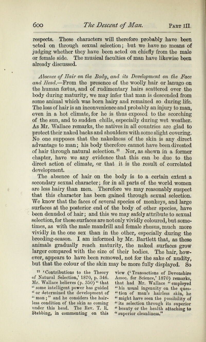 боо The Descent of Man. Paet hi. respects. These characters wül therefore probably have been acted on through sexual selection ; but we have no means of judging whether they have been acted on chiefly from the male or female side. The musical faculties of man have likewise been already discussed. Absence of Hair on the Body, and its Development on the Face and Head.—From the presence of the woolly hair or lanugo on the human foetus, and of rudimentary hairs scattered over the body during maturity, we may infer that man is descended from some animal which was born hairy and remained so during life. The loss of hair is an inconvenience and probably an injury to man, even in a hot climate, for he is thus exposed to the scorching of the sun, and to sudden chills, especially during wet weather. As Mr, Wallace remarks, the natives in all countries are glad to protect their naked backs and shoulders with some slight covering. No one supposes that the nakedness of the skin is any direct advantage to man ; his body therefore cannot have been divested of hair through natural selection. Nor, as shewn in a former chapter, have we any evidence that this can be duo to the direct action of climate, or that it is the result of correlated development. The absence of hair on the body is to a certain extent a secondary sexual character ; for in all parts of the world women are less hairy than men. Therefore we may reasonably suspect that this character has been gained through sexual selection. We know that the faces of several species of monkeys, and large surfaces at the posterior end of the body of other species, have been denuded of hair ; and this we may safely attribute to sexual selection, for these surfaces are not only vividly coloured, but some¬ times, as with the male mandrill and female rhesus, much more vividly in the one sex than in the other, especially during the breeding-season. I am informed by Mr, Bartlett that, as these animals gradually reach maturity, the naked surfaces grow larger compared with the size of their bodies. The hair, how¬ ever, appears to have been removed, not for the sake of nudity, but that the colour of the skin may be more fully displayed. So ' Contributions to the Theory riew (' Transactions of Devonshire of Natural Selection,' 1870, p. 346. Assoc. for Science,' 1870) remarks, Mr. Wallace believes (p. 350)  that that had Mr. Wallace  employed  some intelligent power has guided  his usual ingenuity on the ques-  or determined the development of  tion of man's hairless skin, he  man ;  and he considers the hair-  might have seen the 74)ssibility of less condition of the skin as coming  its selection through its superior \mder this head. The Rev. T. R,  beauty or the health attaching to Stebbing, in commenting on this  superior cleanliness.