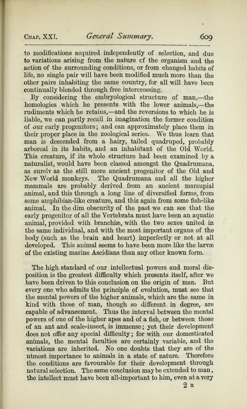 Chap. ХХГ. General Summary. 609 to modifications acquired independently of selection, and due to variations arising from the nature cf the organism and the action of the surrounding conditions, or from changed habits of life, no single pair will have been modified much more than the other pairs inhabiting the same country, for all will have been continually blended through free intercrossing. By considering the embryological structure of man,—the homologies which ho presents with the lower animals,—the rudiments which he retains,—and the reversions to which he is liable, we can partly recall in imagination the former condition of our early progenitors ; and can approximately place them in their proper place in the zoological series. We thus, learn that man is descended from a hairy, tailed quadruped, probably arboreal in its habits, and an inhabitant of the Old World. This creature, if its whole structure had beun examined by a naturalist, would have been classed amongst the Quadrumana, as surelv as the still more ancient progenitor of the Old and New World monkeys. The Quadrumana and all the higher mammals are probably derived from an ancient marsupial animal, and this through a long line of diversified forms, from some amphibian-like creature, and this again from some fish-lika animal. In the dim obscurity of the past we can see that the early progenitor of all the Vertebrata must have been an aquatic animal, provided with branchiae, with the two sexes united in the same individual, and with the most important organs of the body (such as the brain and heart) imperfectly or not at all developed. This animal seems to have been moro like the larvse of the existing marine Ascidians than any other known form. The high standard of our intellectual powers and moral dis¬ position is the greatest difficulty which presents itself, after we have been driven to this conclusion on the origin of man. But every one who admits the principle of evolution, must see that the mental powers of the higher animals, which are the same in kind with those of man, though so different in degree, are capable of advancement. Thus the interval between the mental powers of one of the higher apes and of a fish, or between those of an ant and scale-insect, is immense ; yet their development does not offer any special difficulty ; for with our domesticated animals, the mental faculties are certainly variable, and the variations are inherited. No one doubts that they are of the utmost importance to animals in a state of nature. Therefore the conditions are favourable for their development through natural selection. The same conclusion may be extended to man, the intellect must have been all-important to him, even at a very 2 в