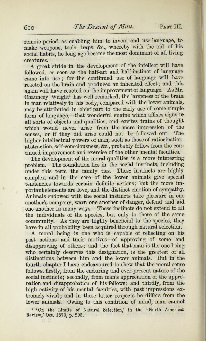 б IO The Descent of Man. Pakt III. remote period, as enabling him to invent and use language, to' make weapons, tools, traps, &c., whereby with the aid of his social habits, he long ago became the most dominant of all living- creatures. A great stride in the development of the intellect will have followed, as soon as the half-art and half-instinct of language came into use ; for the continued use of language will have reacted on the brain and produced an inherited effect ; and this again will have reacted on the improvement of language. As Mr. Chauncey Wright^ has well remarked, the largeness of the brain in man relatively to his body, compared with the lower animals, may be attributed in chief part to the early use of some simple form of language,—that wonderful engine which affixes signs tc^ all sorts of objects and qualities, and excites trains of thought which would never arise from the mere impression of the senses, or if they did arise could not be followed out. The higher intellectual powers of man, such as those of ratiocinatior. abstraction, self-consciousness, &c., probably follow from the con¬ tinued improvement and exercise of the other mental faculties. The development of the moral qualities is a more interesting problem. The foundation lies in the social instincts, including under this term the family ties. These instincts are highly complex, and in the case of the lower animals give special tendencies towards certain definite actions; but the more im¬ portant elements are love, and the distinct emotion of sympathy. Animals endowed with the social instincts take pleasure in one another's company, warn one another of danger, defend and aid one another in many ways. These instincts do not extend to all the individuals of the species, but only to those of the same community. As they are highly beneficial to the species, they have in all probability been acquired through natural selection. A moral being is one who is capable of reflecting on his past actions and tneir motives—of approving of some and disapproving of others ; and the fact that man is the one being who certainly deserves this designation, is the greatest of aU distinctions between him and the lower animals. But in the fourth chapter I have endeavoured to shew that the moral sense follows, firstly, from the enduring and ever-present nature of the social instincts ; secondly, from man's appreciation of the appro¬ bation and disapprobation of his fellows ; and thirdly, from the high activity of his mental faculties, with past impressions ex¬ tremely vivid ; and in these latter respects he differs from the lower animals. Owing to this condition of mind, man cannot ' ' On the Limits of Natural Selection/ in the ^ North Amçrican Beview,' Oct. 1870, p. 295.