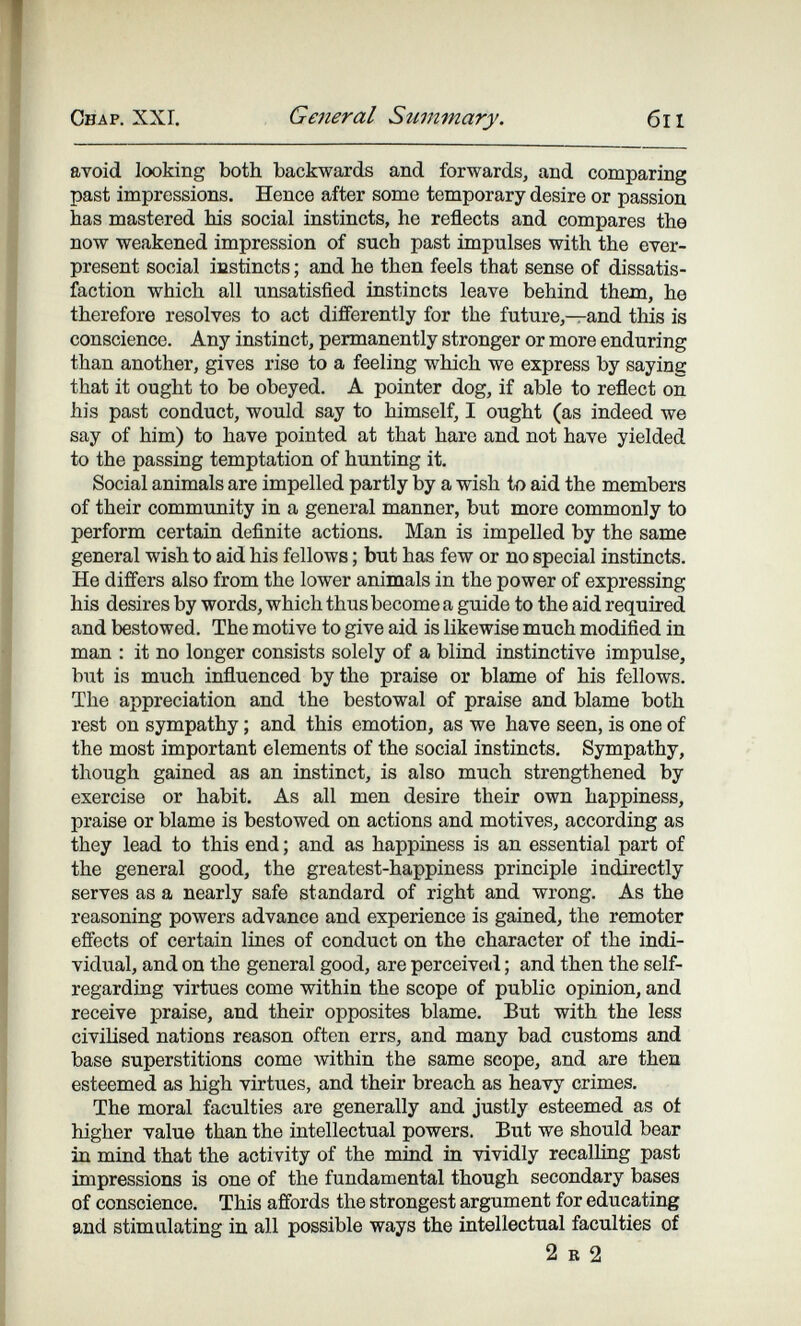 Chap. XXL General Summary. 6il avoid looking both backwards and forwards, and comparing past impressions. Hence after some temporary desire or passion has mastered his social instincts, he reflects and compares the now weakened impression of such past impulses with the ever- present social instincts ; and he then feels that sense of dissatis¬ faction which all unsatisfied instincts leave behind them, he therefore resolves to act diflferently for the future,—and this is conscience. Any instinct, permanently stronger or more enduring than another, gives rise to a feeling which we express by saying that it ought to be obeyed. A pointer dog, if able to reflect on his past conduct, would say to himself, I ought (as indeed we say of him) to have pointed at that hare and not have yielded to the passing temptation of hunting it. Social animals are impelled partly by a wish to aid the members of their community in a general manner, but more commonly to perform certain definite actions. Man is impelled by the same general wish to aid his fellows ; but has few or no special instincts. He differs also from the lower animals in the power of expressing his desires by words, which thus become a guide to the aid required and bestowed. The motive to give aid is likewise much modified in man : it no longer consists solely of a blind instinctive impulse, but is much influenced by the praise or blame of his fellows. The appreciation and the bestowal of praise and blame both rest on sympathy ; and this emotion, as we have seen, is one of the most important elements of the social instincts. Sympathy, though gained as an instinct, is also much strengthened by exercise or habit. As all men desire their own happiness, praise or blame is bestowed on actions and motives, according as they lead to this end ; and as happiness is an essential part of the general good, the greatest-happiness principle indirectly serves as a nearly safe standard of right and wrong. As the reasoning powers advance and experience is gained, the remoter effects of certain lines of conduct on the character of the indi¬ vidual, and on the general good, are perceived ; and then the self- regarding virtues come within the scope of public opinion, and receive praise, and their opposites blame. But with the less civilised nations reason often errs, and many bad customs and base superstitions come within the same scope, and are then esteemed as high virtues, and their breach as heavy crimes. The moral faculties are generally and justly esteemed as ot higher value than the intellectual powers. But we should bear in mind that the activity of the mind in vividly recalling past impressions is one of the fundamental though secondary bases of conscience. This affords the strongest argument for educating and stimulating in all possible ways the intellectual faculties of 2 R 2