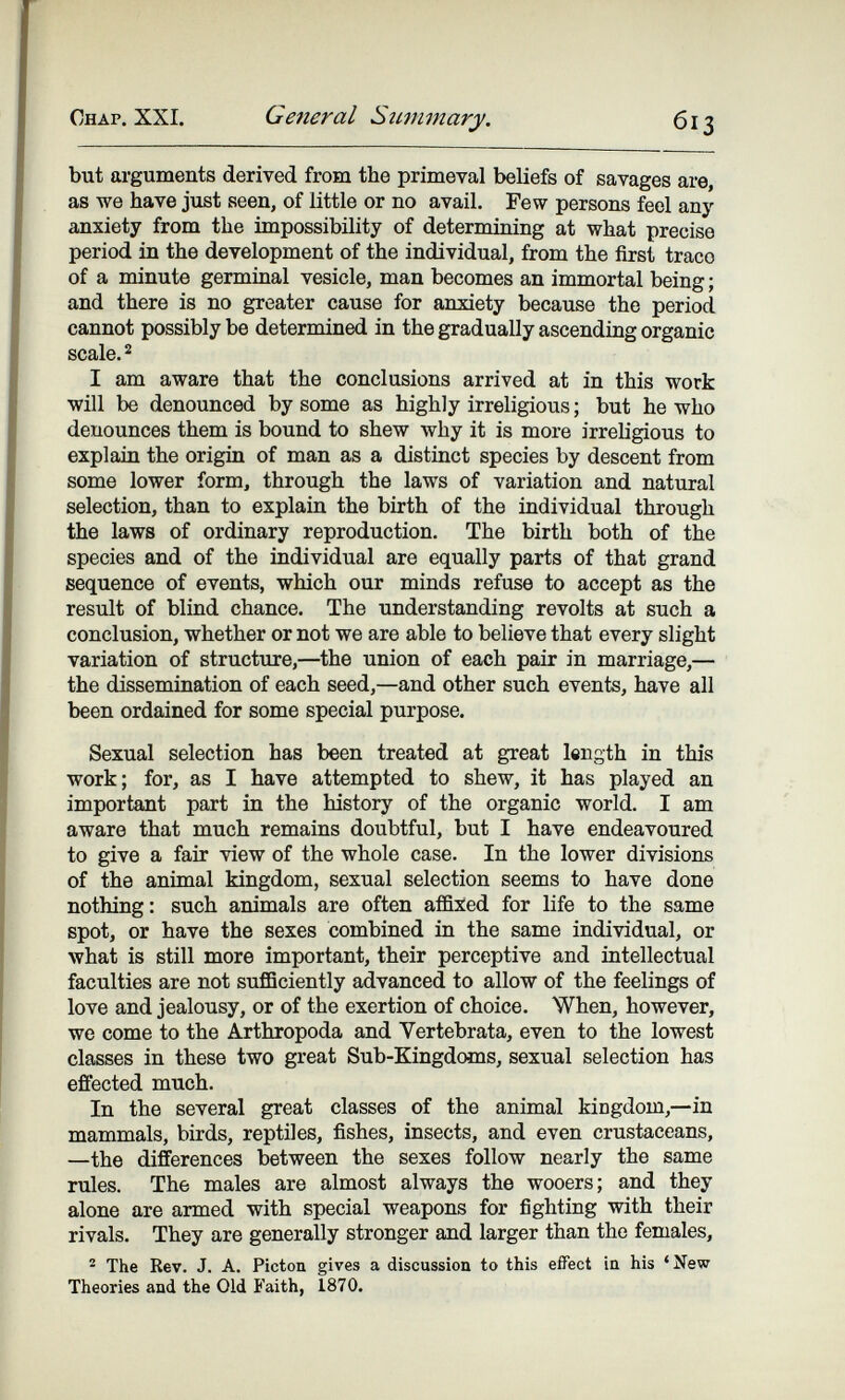 Chap. XXI. General Summary. 613 but arguments derived from the primeval beliefs of savages are, as we have just seen, of little or no avail. Pew persons feel any anxiety from the impossibility of determining at what precise period in the development of the individual, from the first traco of a minute germinal vesicle, man becomes an immortal being ; and there is no greater cause for anxiety because the period cannot possibly be determined in the gradually ascending organic scale. 2 I am aware that the conclusions arrived at in this work will be denounced by some as highly irreligious ; but he who denounces them is bound to shew why it is more irreligious to explain the origin of man as a distinct species by descent from some lower form, through the laws of variation and natural selection, than to explain the birth of the individual through the laws of ordinary reproduction. The birth both of the species and of the individual are equally parts of that grand sequence of events, which our minds refuse to accept as the result of blind chance. The understanding revolts at such a conclusion, whether or not we are able to believe that every slight variation of structure,—the union of each pair in marriage,— the dissemination of each seed,—and other such events, have all been ordained for some special purpose. Sexual selection has been treated at great length in this work; for, as I have attempted to shew, it has played an important part in the history of the organic world. I am aware that much remains doubtful, but I have endeavoured to give a fair view of the whole case. In the lower divisions of the animal kingdom, sexual selection seems to have done nothing: such animals are often affiled for life to the same spot, or have the sexes combined in the same individual, or what is still more important, their perceptive and intellectual faculties are not sufficiently advanced to allow of the feelings of love and jealousy, or of the exertion of choice. When, however, we come to the Arthropoda and Vertebrata, even to the lowest classes in these two great Sub-Kingdoms, sexual selection has efiected much. In the several great classes of the animal kingdom,—in ттпятптяЛя^ birds, reptiles, fishes, insects, and even crustaceans, —the differences between the sexes follow nearly the same rules. The males are almost always the wooers; and they alone are armed with special weapons for fighting with their rivals. They are generally stronger and larger than the females, ^ The Rev. J. A. Picton gives a discussion to this effect in his 'New Theories and the Old Faith, 1870.