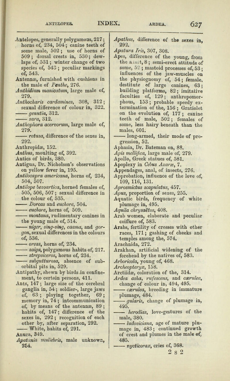 ANTELOPES. INDEX. ARDEA, 627 Antelopes, generally polygamo'as, 217 ; horns of, 234, 504 ; canine teeth of some male, 502 ; use of horns of 509 ; dorsal crests in, 530 ; dew¬ laps of, 531 ; winter change of two species of, 543 ; peculiar markings of, 543. Antenna, furnished with cushions in the male of Penthe, 276. Anthidium manicatum, large male of, 279. Anthocharis cardamines, 308, 312 ; sexual difference of colour in, 322. genutia, 312. sara, 312. Anthophora acervorum, large male of, 279. retusa, difference of the sexes in, 292. Anthropidœ, 152. Anthus, moulting of, 392. Antics of birds, 380. Antigua, Dr. Nicholson's observations on yellow fever in, 195. Antilocapra americana, horns of, 234, 504, 507. Antilope bezoartica, horned females of, 505, 506, 507 ; sexual difference in the colour of, 535. — Dorcas and euchore, 504. euchore, horns of, 509. montana, rudimentary canines in the young male of, 514. niger, sing-sing, caama, and gor¬ gon, sexual differences in the colours of, 536. oreas, horns of, 234. saiga, polygamous habits of, 217. strepsiceros, horns of, 234. subgutturosa, absence of sub¬ orbital pits in, 529. Antipathy, shewn by birds-in confine¬ ment, to certain persons, 411. Ants, 147 ; large size of the cerebral ganglia in, 54 ; soldier-, large jaws of, 63 ; playing together, 69 ; memory in, 74; intcommunication of, by means of the antennse, 89 ; habits of, 147 : difference of the sexes in, 292 ; recognition of each other by, after separation, 292. White, habits of, 291. Anura, 349. Apatania muliebris, male unknown, 254. Apathus, difference of the sexes in, 292. Apatura Iris, 307, 308. Apes, difference of t'he young, from the a Ulit, 8 ; semi-erect attitude of some, 52 ; mastoid processes of, 53 ; influences of the jaw-muscles on the physiognomy of, 54; female, destitute of large canines, 63; building platforms, 82; imitative faculties of, 129 ; anthropomor¬ phous, 153 ; probable speedy ex¬ termination of the, 156 ; Gratiolet on the evolution of, 177 ; canine teeth of male, 502 ; females of some, less hairy beneath than the males, 601. long-armed, their mode of pro¬ gression, 52. Aphasia, Dr. Bateman on, 88. Apis mellifica, large male of, 279. Apollo, Greek statues of, 581. Apoplexy in Cebus Azar se, 7. Appendages, anal, of insects, 276. Approbation, influence of the love of, 109, 116, 131. Aprosmictus scapulatus, 457. Apus, proportion of sexes, 255. Aquatic birds, frequency of white plumage in, 495. Aquila chrysaëtos, 408. Arab women, elaborate and peculiar coiffure of, 583. Arabs, fertility of crosses Avith other races, 171 ; gashing of cheeks and temples among the, 574. Arachnida, 272. Arakhan, artificial widening of the forehead by the natives of, 583, Arborícela, young of, 468. Archéoptéryx, 158. Arctiidse, coloration of the, 314. Ardea asha, rufescens, and cserulea, change of colour in, 494, 495. cxrulea, breeding in immature plumage, 484. gularis, change of plumage in, 495.  herodias, love-gestures of the male, 380. ludoviciana, age of mature plu¬ mage in, 483 ; continued growth of crest and plumes in the male of, 485. nycticorax, cries of, 368. 2 s 2