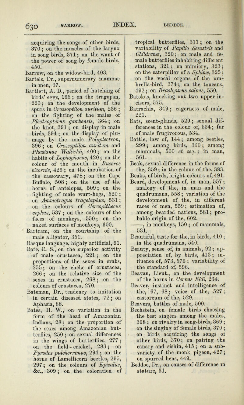 BARROW. INDEX. BEDDOE. acquiring the songs of other birds, 370 ; on the muscles of the larynx in song birds, 371 ; on the want of the power of song by female birds, 450. Barrow, on the widow-bird, 403. Bartels, Dr., supernumerary mammœ in men, 37. Bartlett, A. D., period of hatching of birds' eggs, 165 ; on the tragopan, 220 ; on the development of the spurs in Crossoptilon auritum, 236 ; on the fighting of the males of Plectropterus gambensis, 364 ; on the knot, 391 ; on display in male birds, 394 ; on the display of plu¬ mage by the male Folyplectron, 396 ; on Crossoptilon auritum and Fhasianus Wallichii, 400 ; on the habits of Lophophorus, 420 ; on the colour of the mouth in Buceros bicornis, 426 ; on the incubation of the cassowary, 478; on the Cape Buffalo, 508 ; on the use of the horns of antelopes, 509 ; on the fighting of male wart-hogs, 520 ; on Ammotragus tragelaphus, 531 ; on the colours of Cercopithecus cephus, 537 ; on the colours of the faces of monkeys, 550 ; on the naked surfaces of monkeys, 600. Bartram, on the courtship of the male alligator, 351. Basque language, highly artificial, 91. Bate, C. S., on the superior activity of male Crustacea, 221 ; on the proportions of the sexes in ci'abs, 255; on the chelae of Crustacea, 266 ; on the relative size of the sexes in Crustacea, 268 ; on the colours of Crustacea, 270. Bateman, Dr., tendency to imitation in certain diseased states, 72 ; on Aphasia, 88. Bates, H. W., on variation in the form of the head of Amazonian Indians, 28 ; on the proportion of the sexes among Amazonian but¬ terflies, 250 ; on sexual differences in the wings of butterflies, 277 ; on the field - cricket, 283 ; on Pyrodes pulcherrimus, 294 ; on the horns of Lamellicorn beetles, 295, 297 ; on the colours of Epicaliœ, &c., 309 ; on the coloration of tropical butterflies, 311 ; on the variability of Papilio Sesostris and ChildrencB, 320 ; on male and fe¬ male butterflies inhabiting different stations, 321 ; on mimici-y, 323 ; on the caterpillar of a Sphinx, 325 ; on the vocal organs of the um¬ brella-bird, 374; on the toucans, 492 ; on Brachyurus calvus, 550. Batokas, knocking out two upper in¬ cisors, 575. Batrachia, 349 ; eagerness of male, 221. Bats, scent-glands, 529 : sexual dif¬ ferences in the colour of, 534 ; fur of male frugivorous, 534. Battle, law of, 144; among beetles, 299 ; among birds, 360 ; among mammals, 500 et seq. ; in man, 561. Beak, sexual difference in the forms of the, 359 ; in the colour of the, 383. Beaks, of birds, bright colours of, 491. Beard, development of, in man, 557 ; analogy of the, in man and the quadrumana, 558 ; variation of the development of the, in different races of men, 559 ; estimation of, among bearded nations, 581 ; pro¬ bable origin of the, 602. , in monkeys, 150 ; of mammals, 531. Beautiful, taste for the, in birds, 410 ; in the quadrumana, 540. Beauty, sense of, in animals, 92 ; ap¬ preciation of, by birds, 413 ; in¬ fluence of, 573, 576 ; variability of the standard of, 596. Beavan, Lieut., on the development of the horns in Cerms Eldi, 234. Beaver, instinct and intelligence of the, 67, 68 ; voice of the, 527 ; castoreum of the, 529. Beavers, battles of male, 500. Bechstein, on female birds choosing the best singers among the males, 368 ; on rivalry in song-birds, 369 ; on the singing of female birds, 370 ; on birds acquiring the songs ot other birds, 370; on pairing the canary and siskin, 415 ; on a sub- variety of the monk pigeon, 427 ; on spurred hens, 449. Beddoe, Dr., on causes of difference m stature, 31.