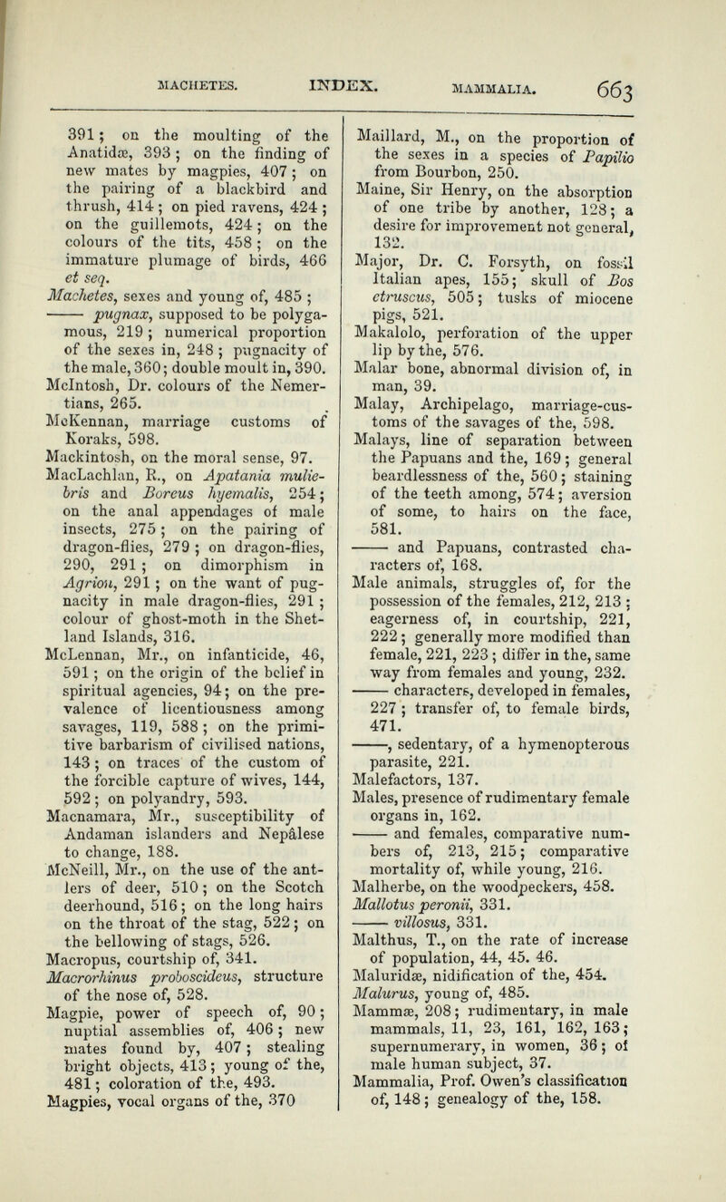 MACHETES. INDEX. MAMMALIA. 391 ; on the moulting of the Anatidœ, 393 ; on the finding of new mates by magpies, 407 ; on the pairing of a blackbird and thrush, 414 ; on pied ravens, 424 ; on the guillemots, 424 ; on the colours of the tits, 458 ; on the immature plumage of birds, 466 et seq. Machetes, sexes and young of, 485 ;  pugnax, supposed to be polyga¬ mous, 219 ; numerical proportion of the sexes in, 248 ; pugnacity of the male, 360 ; double moult in, 390. Mcintosh, Dr. colours of the Nemer- tians, 265. McKennan, marriage customs of Koraks, 598. Mackintosh, on the moral sense, 97. MacLachlan, R., on Apatania mulie- bris and Boreus hyemalis, 254; on the anal appendages of male insects, 275 ; on the pairing of dragon-flies, 279 ; on dragon-flies, 290, 291 ; on dimorphism in Agrión, 291 ; on the want of pug¬ nacity in male dragon-flies, 291 ; colour of ghost-moth in the Shet¬ land Islands, 316. McLennan, Mr., on infanticide, 46, 591 ; on the origin of the belief in spiritual agencies, 94; on the pre¬ valence of licentiousness among saл'ages, 119, 588 ; on the primi¬ tive barbarism of civilised nations, 143 ; on traces of the custom of the forcible capture of wives, 144, 592 ; on polyandry, 593. Macnamara, Mr., susceptibility of Andaman islanders and Nepâlese to change, 188. McNeill, Mr., on the use of the ant¬ lers of deer, 510 ; on the Scotch deerhound, 516 ; on the long hairs on the throat of the stag, 522 ; on the bellowing of stags, 526. Macropus, courtship of, 341. Macrorhinus proboscideus, structure of the nose of, 528. Magpie, power of speech of, 90 ; nuptial assemblies of, 406 ; new mates found by, 407 ; stealing bright objects, 413 ; young of the, 481 ; coloration of the, 493. Magpies, vocal organs of the, 370 Maillard, M., on the proportion of the sexes in a species of Fapilio from Bourbon, 250. Maine, Sir Henry, on the absorption of one tribe by another, 128; a desire for improvement not general. 132. Major, Dr. C. Forsyth, on fossil Italian apes, 155;'skull of £os ctruscus, 505 ; tusks of miocene pigs, 521. Makalolo, perforation of the upper lip by the, 576. Malar bone, abnormal division of, in man, 39. Malay, Archipelago, marriage-cus¬ toms of the savages of the, 598. Malays, line of separation between the Papuans and the, 169 ; general beardlessness of the, 560 ; staining of the teeth among, 574 ; aversion of some, to hairs on the face, 581.  and Papuans, contrasted cha¬ racters of, 168. Male animals, struggles of, for the possession of the females, 212, 213 ; eagerness of, in courtship, 221, 222 ; generally more modified than female, 221, 223 ; differ in the, same way from females and young, 232. characters, developed in females, 227 ; transfer of, to female bij'ds, 471. , sedentary, of a hymenopterous parasite, 221. Malefactors, 137. Males, presence of rudimentary female organs in, 162. and females, comparative num¬ bers of, 213, 215; comparative mortality of, while young, 216. Malherbe, on the woodpeckers, 458. Mallotus peronii, 331. villosus, 331. Malthus, T., on the rate of inci'ease of population, 44, 45. 46. Maluridse, nidification of the, 454. Malurus, young of, 485. Mammœ, 208; rudimentary, in male mammals, 11, 23, 161, 162, 163; supernumerary, in women, 36 ; oí male human subject, 37. Mammalia, Prof. Owen's classification of, 148 ; genealogy of the, 158.