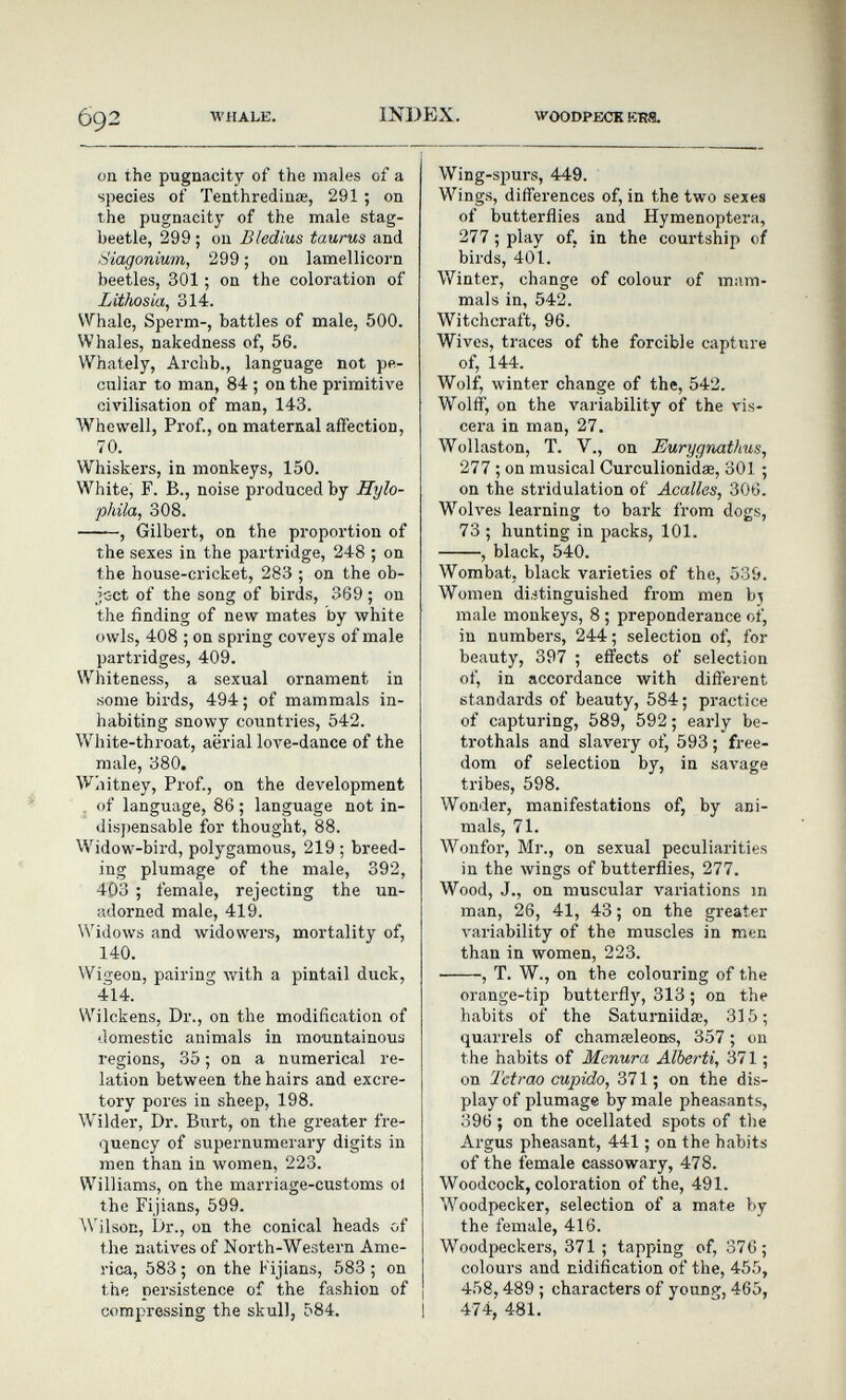 692 WHALE. INDEX. WOODPECK KRS. on the pugnacity of the males of a species of Tenthrediuœ, 291 ; oa the pugnacity of the male stag- beetle, 299 ; on Bledius taurus and ,4iagonium, 299 ; on lamellicorn beetles, 301 ; on the coloration of Lithosia, 314. Whale, Sperm-, battles of male, 500. Whales, nakedness of, 56. Whately, Archb., language not pe¬ culiar to man, 84 ; on the primitive civilisation of man, 143. Whewell, Prof., on maternal affection, 70. Whiskers, in monkeys, 150. White, F. В., noise produced by Hylo- phila, 308. , Gilbert, on the proportion of the sexes in the partridge, 248 ; on the house-cricket, 283 ; on the ob- joct of the song of birds, 369 ; on the finding of new mates by white owls, 408 ; on spring coveys of male partridges, 409. Whiteness, a sexual ornament in some birds, 494 ; of mammals in¬ habiting snowy countries, 542. White-throat, aerial love-dance of the male, 380. Whitney, Prof., on the development . of language, 86 ; language not in- disj)ensable for thought, 88. Widow-bird, polygamous, 219 ; breed¬ ing plumage of the male, 392, 403 ; female, rejecting the un¬ adorned male, 419. Widows and widowers, mortality of, 140. Wigeon, pairing v/ith a pintail duck, 414. Wilckens, Dr., on the modification of domestic animals in mountainous regions, 35 ; on a numerical re¬ lation between the hairs and excre¬ tory pores in sheep, 198. Wilder, Dr. Burt, on the greater fre¬ quency of supernumerary digits in men than in women, 223. Williams, on the marriage-customs ol the Fijians, 599. Wilson, Dr., on the conical heads of the natives of North-Western Ame¬ rica, 583 ; on the Fijians, 583 ; on the persistence of the fashion of compressing the skull, 584. Wing-spurs, 449. Wings, differences of, in the two sexes of butterflies and Hymenoptera, 277 ; play of, in the courtship of birds, 401. Winter, change of colour of mam¬ mals in, 542. Witchcraft, 96. Wives, traces of the forcible capture of, 144. Wolf, winter change of the, 542. Wolff, on the variability of the vis¬ cera in man, 27. Wollaston, T. v., on Eurygnathus, 277 ; on musical Curculionidœ, 301 ; on the stridulation of Acalles, 306. Wolves learning to bark from dogs, 73 ; hunting in packs, 101. , black, 540. Wombat, black varieties of the, 539. Women distinguished from men bj male monkeys, 8 ; preponderance of, in numbers, 244; selection of, for beauty, 397 ; effects of selection of, in accordance with different standards of beauty, 584; practice of capturing, 589, 592 ; early be¬ trothals and slavery of, 593 ; free¬ dom of selection by, in savage tribes, 598. Wonder, manifestations of, by ani¬ mals, 71. Wonfor, M]'., on sexual peculiarities in the wings of butterflies, 277. Wood, J., on muscular variations in man, 26, 41, 43 ; on the greater variability of the muscles in men than in women, 223. , T. W., on the colouring of the orange-tip butterfly, 313 ; on the habits of the Saturniidœ, 315 ; quarrels of chamseleons, 357 ; on the habits of Mcnura Alberti, 371 ; on Tetrao cupido, 371 ; on the dis¬ play of plumage by male pheasants, 396 ; on the ocellated spots of the Argus pheasant, 441 ; on the habits of the female cassowary, 478. Woodcock, coloration of the, 491. Woodpecker, selection of a mate by the female, 416. Woodpeckers, 371 ; tapping of, 376; colours and nidification of the, 455, 458,489 ; characters of young, 465, 1 474, 481.