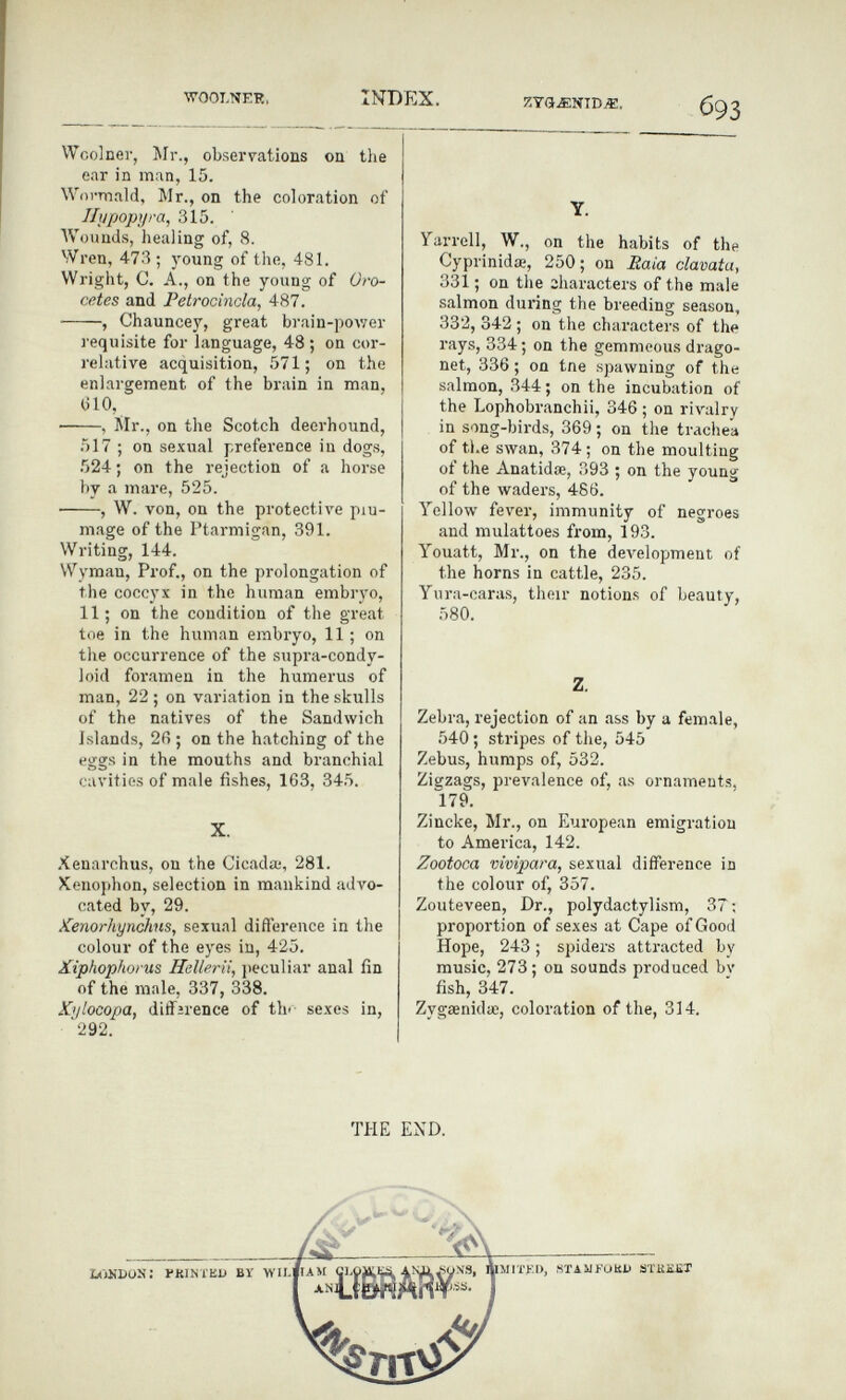 INDEX. ZTflJïNID«. 693 Wcolner, Mr., observations on the ear in man, 15. Woi-mald, Mr., on the coloration of Ilijpopyra, 315. Wounds, healing of, 8. Wren, 473 ; young of the, 481. Wright, C. A., on the young of Oro- cetes and Petrocinda, 487. , Chauncey, great brain-power requisite for language, 48 ; on cor¬ relative acquisition, 571; on the enlargement of the brain in man, (510, , Mr., on the Scotch deerhound, 517 ; on sexual preference in dogs, 524 ; on the rejection of a horse by a mare, 525. , W. von, on the protectiA'e piu- mage of the Ptarmigan, 391. Writing, 144. Wyman, Prof., on the prolongation of the coccyx in the human embryo, 11; on the condition of the great toe in the human embryo, 11 ; on the occurrence of the supra-condy- loid foramen in the humerus of man, 22 ; on variation in the skulls of the natives of the Sandwich Islands, 2fi ; on the hatching of the eggs in the mouths and branchial cavities of male fishes, 163, 345. X. Xenarchus, on the Cicada;, 281. Xenophon, selection in mankind advo¬ cated by, 29. Kenorhyndms, sexual difference in the colour of the eyes in, 425. Xiphophorus Hellerii, jieculiar anal fin of the male, 337, 338. Xylocopa, diffirence of thi- sexes in, '292. Y. Yarrell, W., on the habits of the Cyprinidœ, 250; on Eaia clavata, 331 ; on the sharacters of the male salmon during the breeding season, 332, 342 ; on the characters of the rays, 334 ; on the gemmeous drago- net, 336 ; on tne spawning of the salmon, 344 ; on the incubation of the Lophobranchii, 346 ; on rivalry in song-birds, 369 ; on tlie trachea of tl.e swan, 374 ; on the moulting of the Anatidœ, 393 ; on the young of the waders, 486. Yellow fever, immunity of negroes and mulattoes from, 193. Youatt, Mr., on the development of the horns in cattle, 235. Yiira-caras, their notions of beauty, 580. Z. Zebra, rejection of an ass by a female, 540 ; stripes of the, 545 Zebus, humps of, 532. Zigzags, prevalence of, as ornaments, 179. Zincke, Mr., on European emigration to America, 142. Zootoca vivipara, sexual difference in the colour of, 357. Zouteveen, Dr., polydactylism, 37 ; proportion of sexes at Cape of Good Hope, 243 ; spiders attracted by music, 273 ; on sounds produced bv fish, 347. ZygaenidiE, coloration of the, 314. THE END.