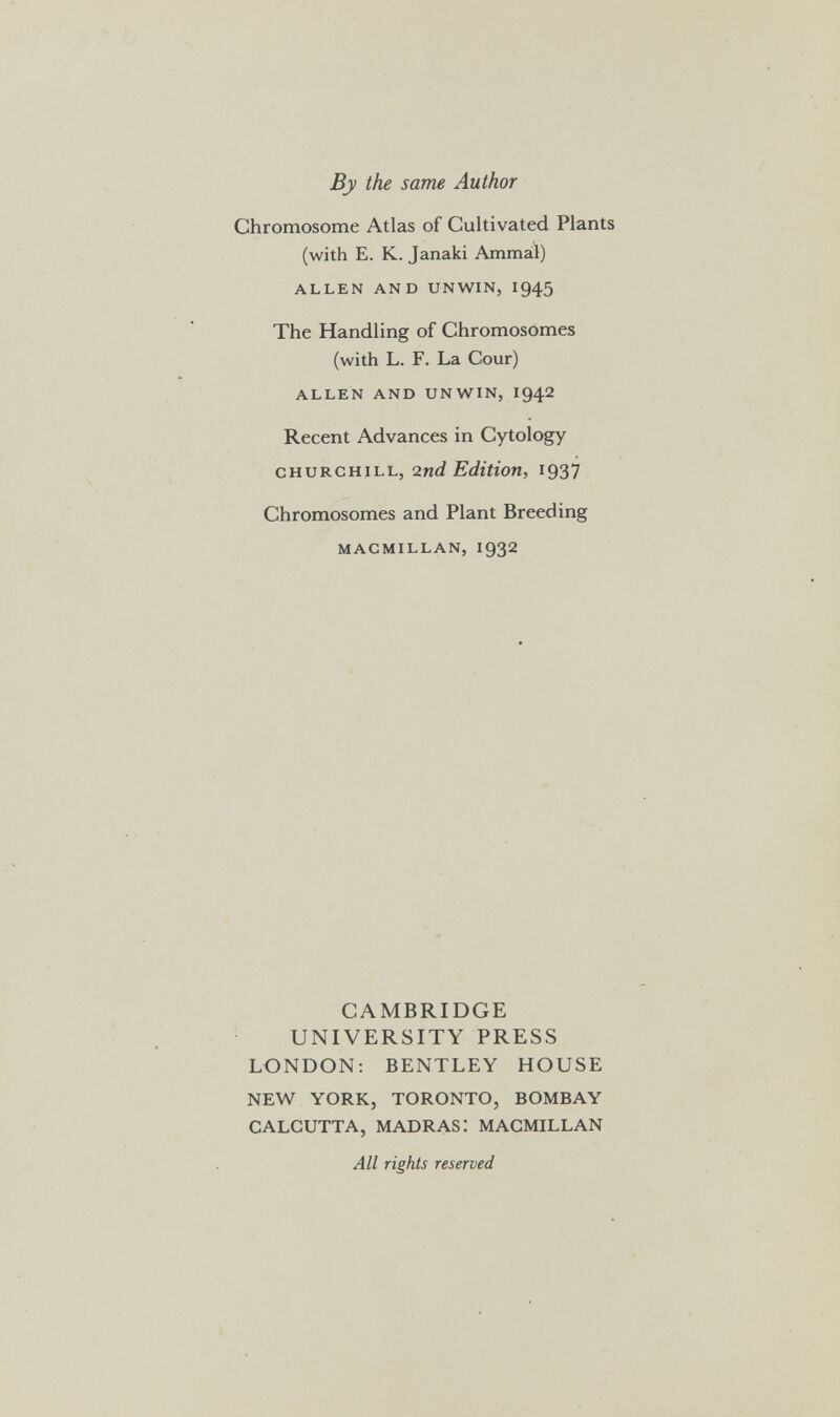 By the same Author Chromosome Atlas of Cultivated Plants (with E. K. Janaki Ammal) ALLEN AND UNWIN, I945 The Handling of Chromosomes (with L. F. La Cour) ALLEN AND UNWIN, I942 Recent Advances in Cytology CHURCHILL, 2nd Edition, 1937 Chromosomes and Plant Breeding MACMILLAN, 1932 CAMBRIDGE UNIVERSITY PRESS LONDON; BENTLEY HOUSE NEW YORK, TORONTO, BOMBAY CALCUTTA, MADRAS: MACMILLAN All rights reserved