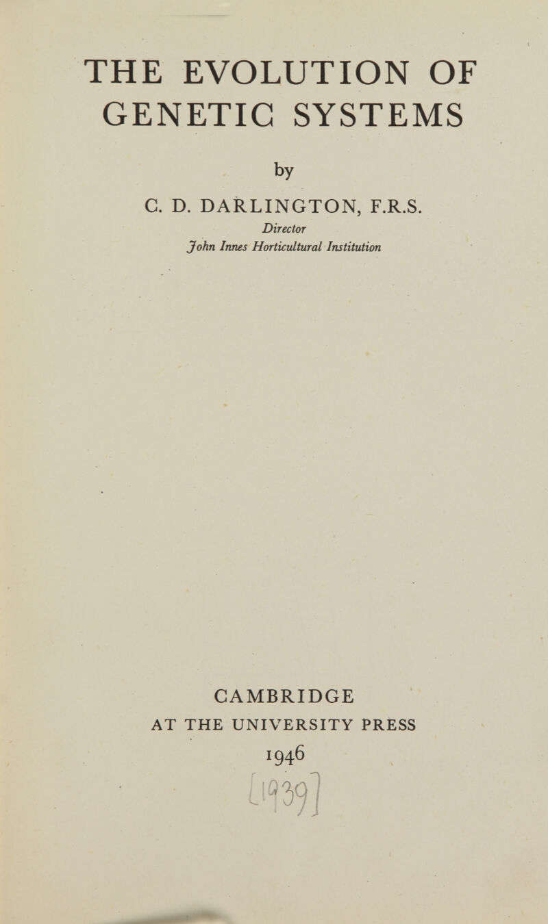 THE EVOLUTION OF GENETIC SYSTEMS by C. D. DARLINGTON, F.R.S. Director John Innes Horticultural Institution CAMBRIDGE AT THE UNIVERSITY PRESS 1946 Щ]