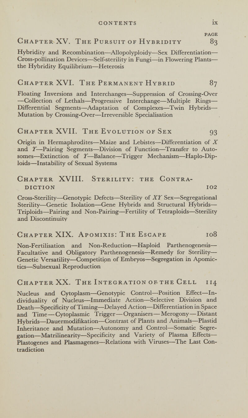 contents ix PAGE Chapter XV. The Pursuit of Hybridity 83 Hybridity and Recombination—^Allopolyploidy—Sex Differentiation— Cross-pollination Devices—Self-sterility in Fungi—in Flowering Plants— the Hybridity Equilibrium—Heterosis Chapter XVI. The Permanent Hybrid 87 Floating Inversions and Interchanges—Suppression of Crossing-Over —Collection of Lethals—Progressive Interchange—Multiple Rings— Differential Segments—^Adaptation of Complexes—Twin Hybrids— Mutation by Crossing-Over—Irreversible Specialisation Chapter XVII. The Evolution of Sex 93 Origin in Hermaphrodites—Maize and Lebistes—Differentiation of X and T—Pairing Segments—Division of Function—Transfer to Auto¬ somes—Extinction of T—Balance—Trigger Mechanism—Haplo-Dip- loids—Instability of Sexual Systems Chapter XVIII. Sterility: the Contra¬ diction 102 Cross-Sterility—Genotypic Defects—Sterility of XT Sex—Segregational Sterility—Genetic Isolation—Gene Hybrids and Structural Hybrids— Triploids—Pairing and Non-Pairing—Fertility of Tetraploids—Sterility and Discontinuity Chapter XIX, Apomixis: The Escape 108 Non-Fertilisation and Non-Reduction—Haploid Parthenogenesis— Facultative and Obligatory Parthenogenesis—Remedy for Sterility— Genetic Versatility—Competition of Embryos—Segregation in Apomic- tics—Subsexual Reproduction Chapter XX. The Integration of the Cell 114 Nucleus and Cytoplasm—^Genotypic Control—Position Effect—In¬ dividuality of Nucleus—Immediate Action—Selective Division and Death—Specificity of Timing—Delayed Action—Differentiation in Space and Time—Cytoplasmic Trigger—Organisers—Merogony—Distant Hybrids—Dauermodifikation—Contrast of Plants and Animals—Plastid Inheritance and Mutation—^Autonomy and Control—Somatic Segre¬ gation—Matrilinearity—Specificity and Variety of Plasma Effects— Hastogenes and Plasmagenes—Relations with Viruses—^The Last Con¬ tradiction