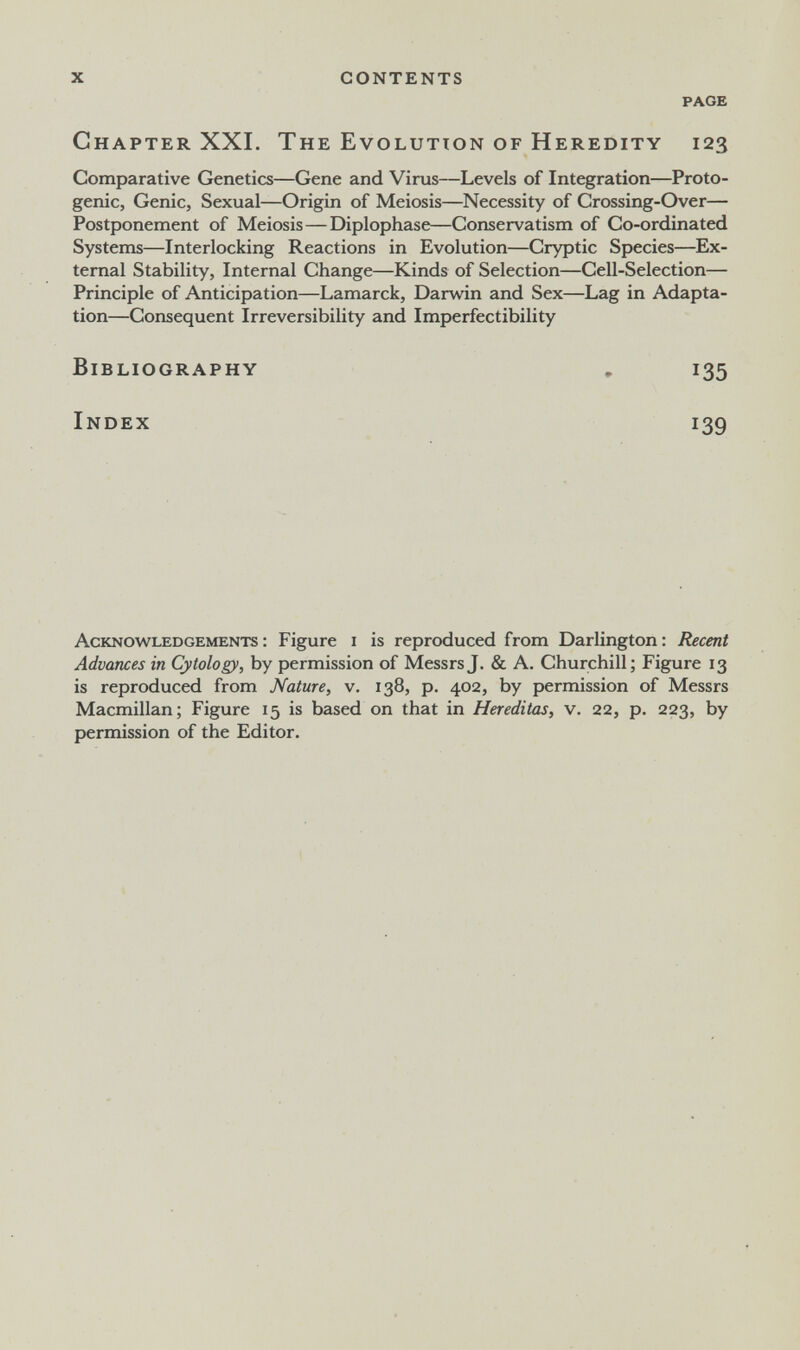 X contents PAGE Chapter XXI. The Evolutton of Heredity 123 Comparative Genetics—Gene and Virus—Levels of Integration—Proto- genic, Genie, Sexual—Origin of Meiosis—Necessity of Crossing-Over— Postponement of Meiosis—Diplophase—Conservatism of Co-ordinated Systems—Interlocking Reactions in Evolution—Cryptic Species—Ex¬ ternal Stability, Internal Change—Kinds of Selection—Cell-Selection— Principle of Anticipation—Lamarck, Darwin and Sex—Lag in Adapta¬ tion—Consequent Irreversibility and Imperfectibility Bibliography , 135 Index 139 Acknowledgements: Figure i is reproduced from Darlington: Recent Advances in Cytology, by permission of Messrs J. & A. Churchill; Figure 13 is reproduced from Nature, v. 138, p. 402, by permission of Messrs Macmillan; Figure 15 is based on that in Hereditas, v. 22, p. 223, by permission of the Editor.