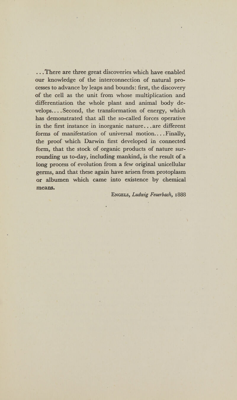 .. .There are three great discoveries which have enabled our knowledge of the interconnection of natural pro¬ cesses to advance by leaps and bounds ; first, the discovery of the cell as the unit from whose multiplication and differentiation the whole plant and animal body de¬ velops.... Second, the transformation of energy, which has demonstrated that all the so-called forces operative in the first instance in inorganic nature... are different fomas of manifestation of universal motion... .Finally, the proof which Darwin first developed in cormected form, that the stock of organic products of nature sur¬ rounding us to-day, including mankind, is the result of a long process of evolution from a few original unicellular germs, and that these again have arisen from protoplasm or albumen which came into existence by chemical means. Engels, Ludwig Feuerbach, 1888